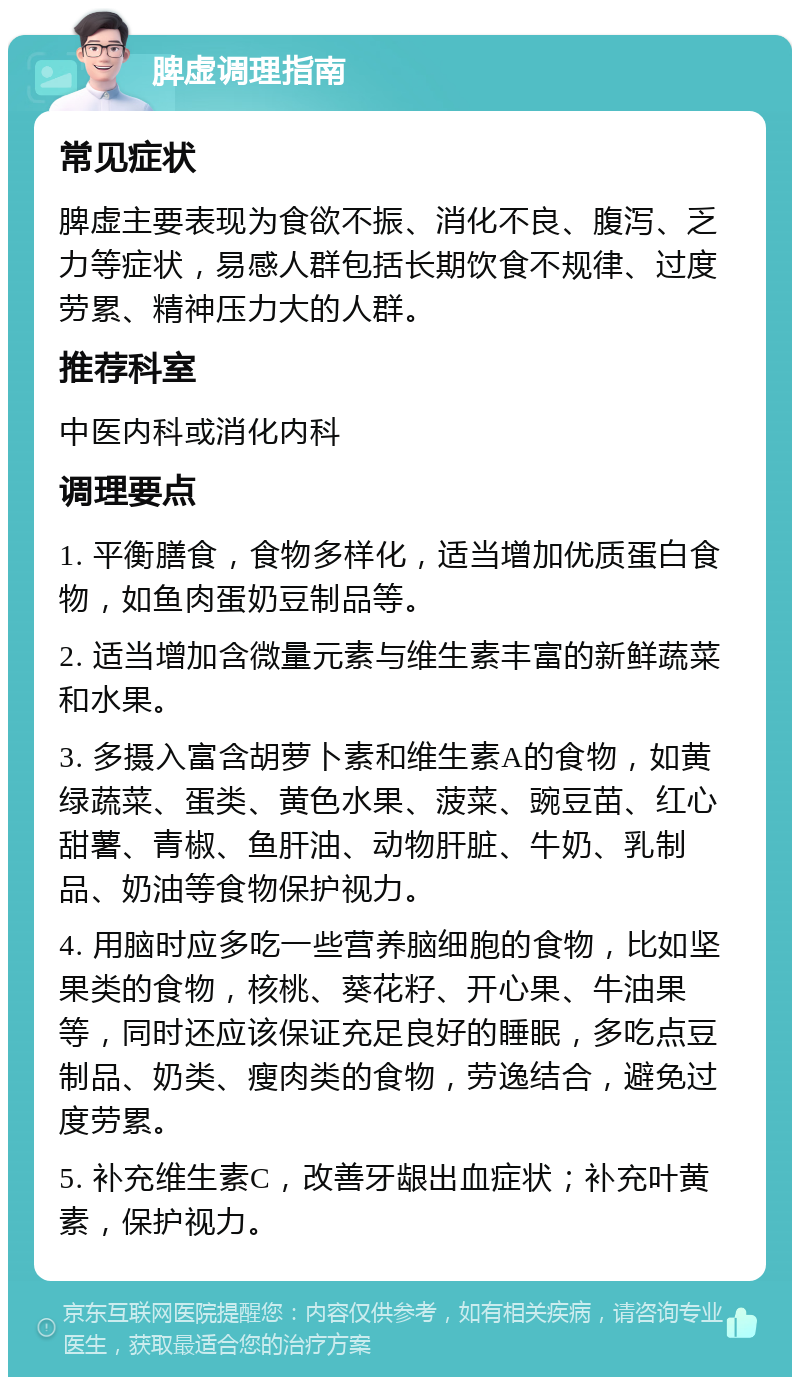 脾虚调理指南 常见症状 脾虚主要表现为食欲不振、消化不良、腹泻、乏力等症状，易感人群包括长期饮食不规律、过度劳累、精神压力大的人群。 推荐科室 中医内科或消化内科 调理要点 1. 平衡膳食，食物多样化，适当增加优质蛋白食物，如鱼肉蛋奶豆制品等。 2. 适当增加含微量元素与维生素丰富的新鲜蔬菜和水果。 3. 多摄入富含胡萝卜素和维生素A的食物，如黄绿蔬菜、蛋类、黄色水果、菠菜、豌豆苗、红心甜薯、青椒、鱼肝油、动物肝脏、牛奶、乳制品、奶油等食物保护视力。 4. 用脑时应多吃一些营养脑细胞的食物，比如坚果类的食物，核桃、葵花籽、开心果、牛油果等，同时还应该保证充足良好的睡眠，多吃点豆制品、奶类、瘦肉类的食物，劳逸结合，避免过度劳累。 5. 补充维生素C，改善牙龈出血症状；补充叶黄素，保护视力。