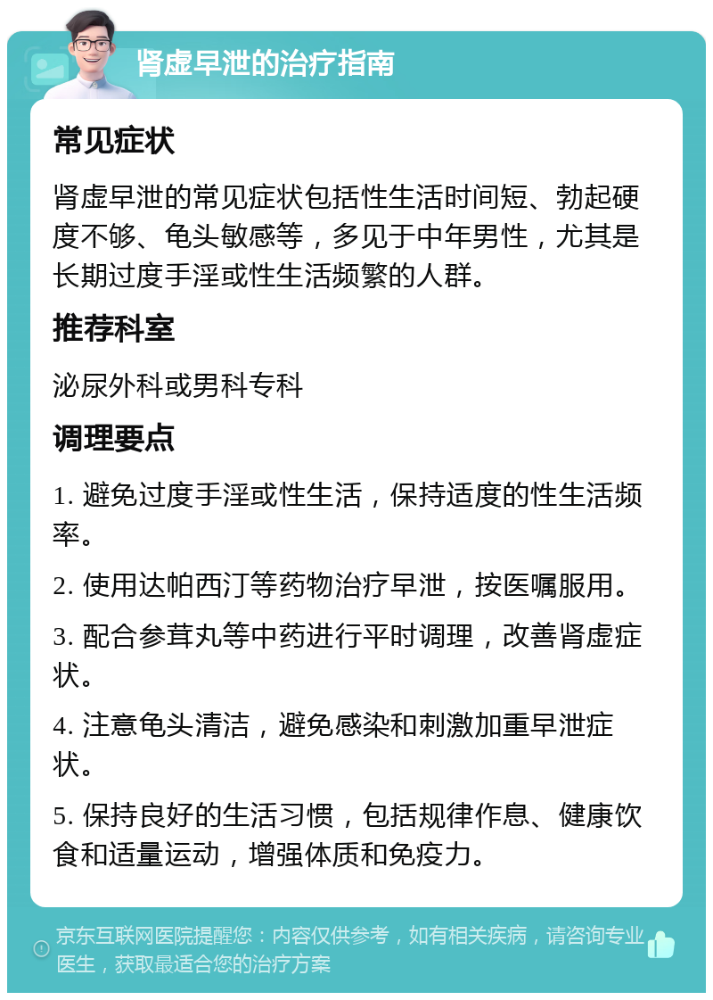 肾虚早泄的治疗指南 常见症状 肾虚早泄的常见症状包括性生活时间短、勃起硬度不够、龟头敏感等，多见于中年男性，尤其是长期过度手淫或性生活频繁的人群。 推荐科室 泌尿外科或男科专科 调理要点 1. 避免过度手淫或性生活，保持适度的性生活频率。 2. 使用达帕西汀等药物治疗早泄，按医嘱服用。 3. 配合参茸丸等中药进行平时调理，改善肾虚症状。 4. 注意龟头清洁，避免感染和刺激加重早泄症状。 5. 保持良好的生活习惯，包括规律作息、健康饮食和适量运动，增强体质和免疫力。