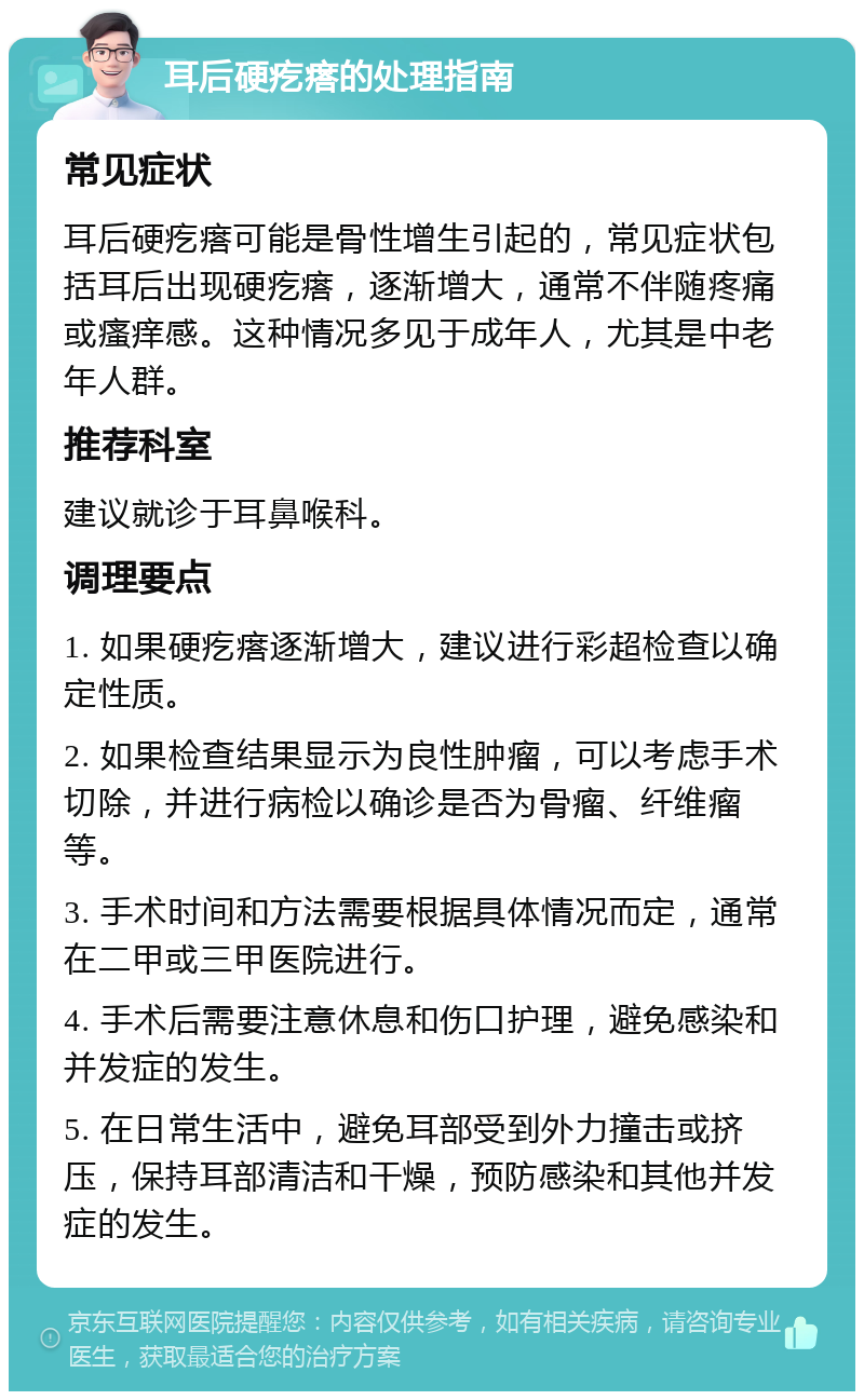 耳后硬疙瘩的处理指南 常见症状 耳后硬疙瘩可能是骨性增生引起的，常见症状包括耳后出现硬疙瘩，逐渐增大，通常不伴随疼痛或瘙痒感。这种情况多见于成年人，尤其是中老年人群。 推荐科室 建议就诊于耳鼻喉科。 调理要点 1. 如果硬疙瘩逐渐增大，建议进行彩超检查以确定性质。 2. 如果检查结果显示为良性肿瘤，可以考虑手术切除，并进行病检以确诊是否为骨瘤、纤维瘤等。 3. 手术时间和方法需要根据具体情况而定，通常在二甲或三甲医院进行。 4. 手术后需要注意休息和伤口护理，避免感染和并发症的发生。 5. 在日常生活中，避免耳部受到外力撞击或挤压，保持耳部清洁和干燥，预防感染和其他并发症的发生。