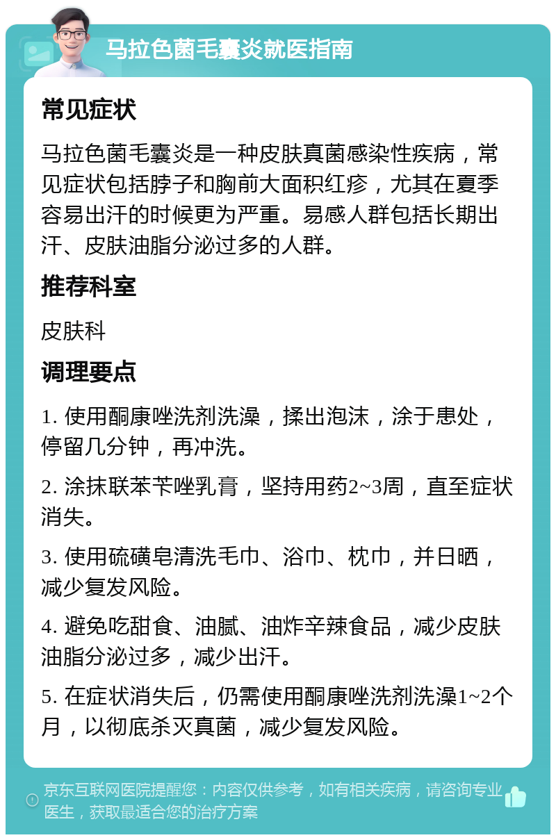 马拉色菌毛囊炎就医指南 常见症状 马拉色菌毛囊炎是一种皮肤真菌感染性疾病，常见症状包括脖子和胸前大面积红疹，尤其在夏季容易出汗的时候更为严重。易感人群包括长期出汗、皮肤油脂分泌过多的人群。 推荐科室 皮肤科 调理要点 1. 使用酮康唑洗剂洗澡，揉出泡沫，涂于患处，停留几分钟，再冲洗。 2. 涂抹联苯苄唑乳膏，坚持用药2~3周，直至症状消失。 3. 使用硫磺皂清洗毛巾、浴巾、枕巾，并日晒，减少复发风险。 4. 避免吃甜食、油腻、油炸辛辣食品，减少皮肤油脂分泌过多，减少出汗。 5. 在症状消失后，仍需使用酮康唑洗剂洗澡1~2个月，以彻底杀灭真菌，减少复发风险。