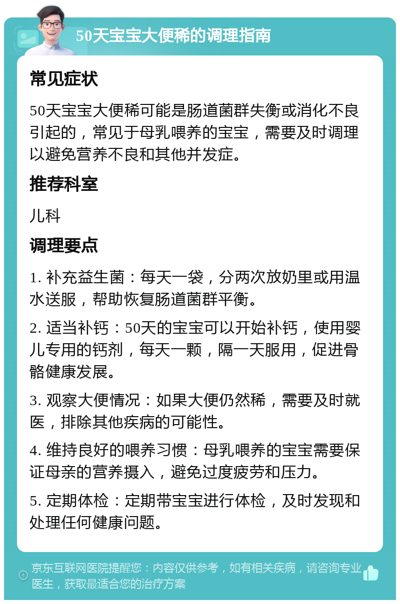 50天宝宝大便稀的调理指南 常见症状 50天宝宝大便稀可能是肠道菌群失衡或消化不良引起的，常见于母乳喂养的宝宝，需要及时调理以避免营养不良和其他并发症。 推荐科室 儿科 调理要点 1. 补充益生菌：每天一袋，分两次放奶里或用温水送服，帮助恢复肠道菌群平衡。 2. 适当补钙：50天的宝宝可以开始补钙，使用婴儿专用的钙剂，每天一颗，隔一天服用，促进骨骼健康发展。 3. 观察大便情况：如果大便仍然稀，需要及时就医，排除其他疾病的可能性。 4. 维持良好的喂养习惯：母乳喂养的宝宝需要保证母亲的营养摄入，避免过度疲劳和压力。 5. 定期体检：定期带宝宝进行体检，及时发现和处理任何健康问题。