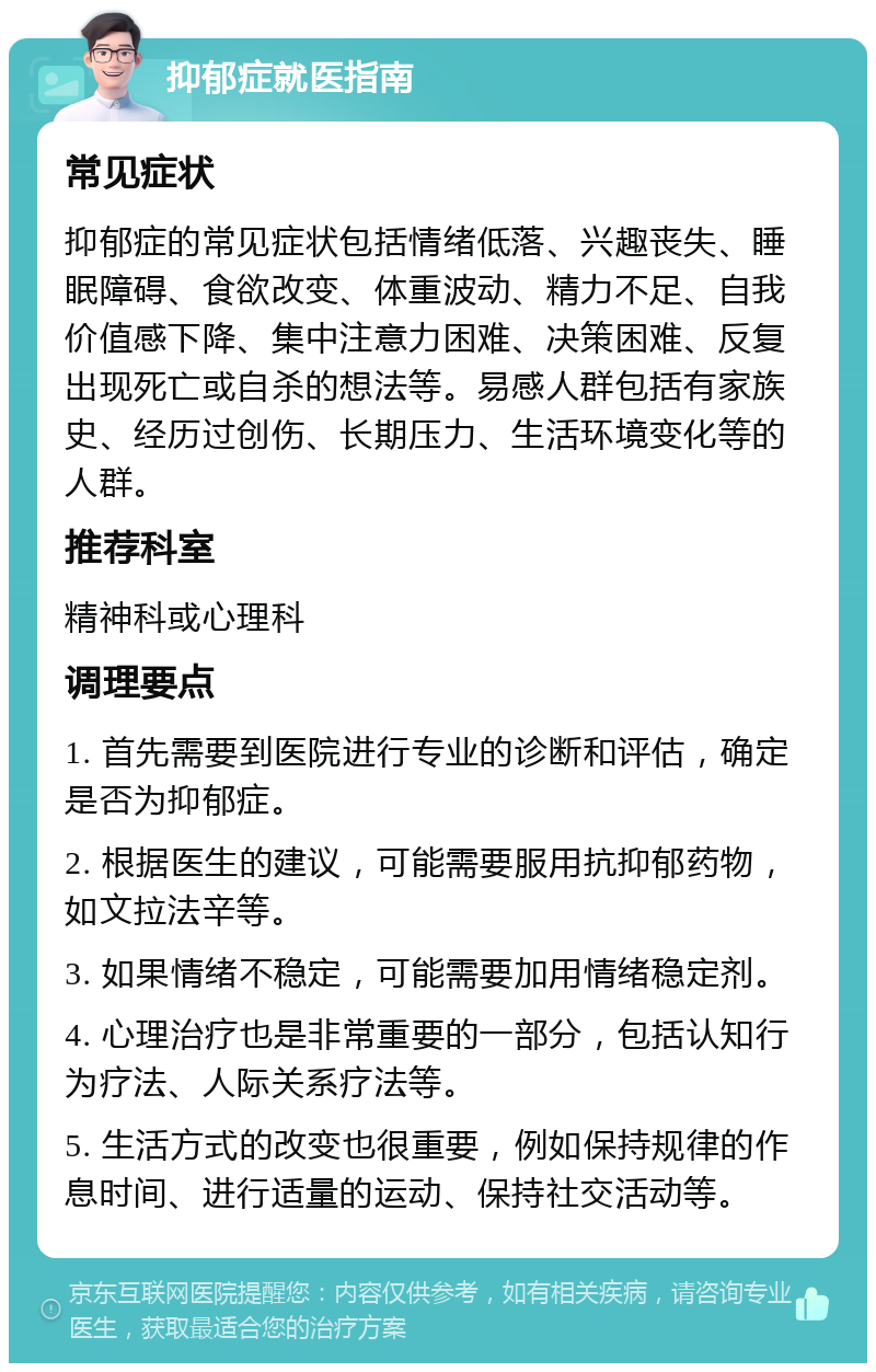 抑郁症就医指南 常见症状 抑郁症的常见症状包括情绪低落、兴趣丧失、睡眠障碍、食欲改变、体重波动、精力不足、自我价值感下降、集中注意力困难、决策困难、反复出现死亡或自杀的想法等。易感人群包括有家族史、经历过创伤、长期压力、生活环境变化等的人群。 推荐科室 精神科或心理科 调理要点 1. 首先需要到医院进行专业的诊断和评估，确定是否为抑郁症。 2. 根据医生的建议，可能需要服用抗抑郁药物，如文拉法辛等。 3. 如果情绪不稳定，可能需要加用情绪稳定剂。 4. 心理治疗也是非常重要的一部分，包括认知行为疗法、人际关系疗法等。 5. 生活方式的改变也很重要，例如保持规律的作息时间、进行适量的运动、保持社交活动等。