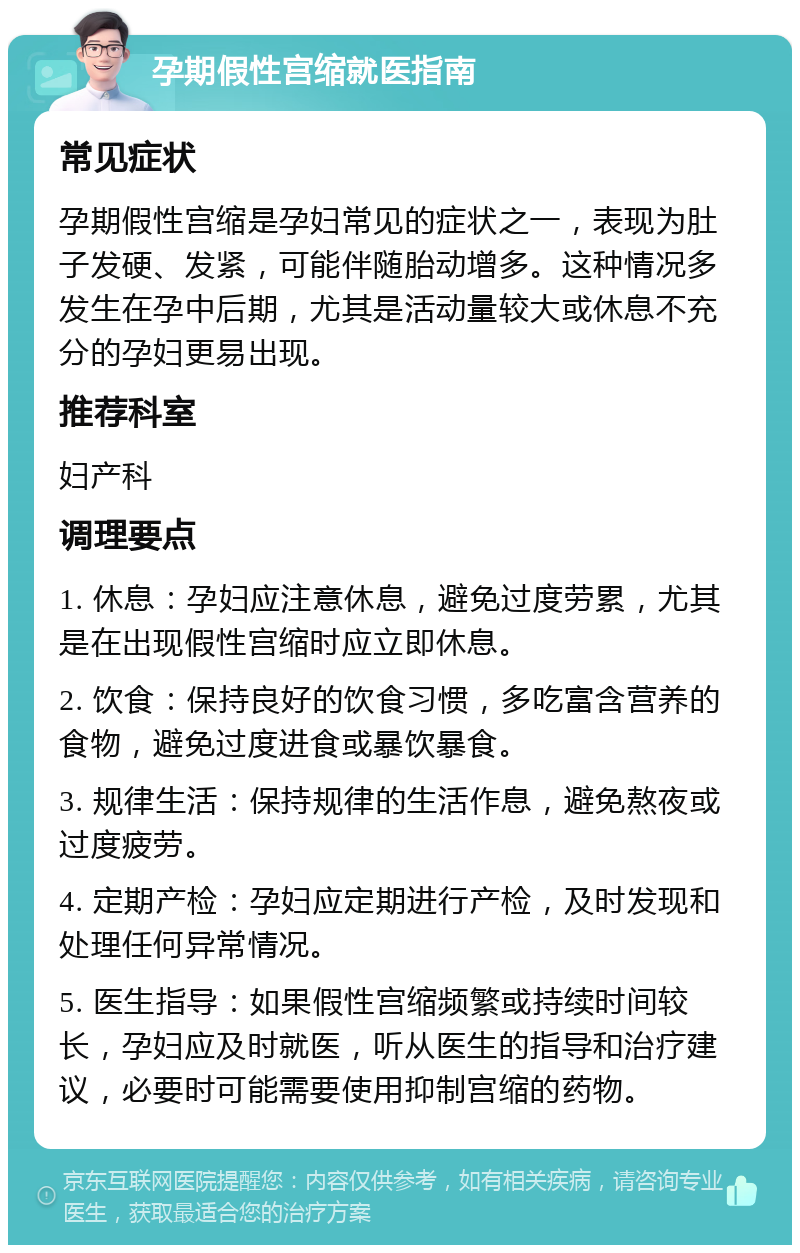 孕期假性宫缩就医指南 常见症状 孕期假性宫缩是孕妇常见的症状之一，表现为肚子发硬、发紧，可能伴随胎动增多。这种情况多发生在孕中后期，尤其是活动量较大或休息不充分的孕妇更易出现。 推荐科室 妇产科 调理要点 1. 休息：孕妇应注意休息，避免过度劳累，尤其是在出现假性宫缩时应立即休息。 2. 饮食：保持良好的饮食习惯，多吃富含营养的食物，避免过度进食或暴饮暴食。 3. 规律生活：保持规律的生活作息，避免熬夜或过度疲劳。 4. 定期产检：孕妇应定期进行产检，及时发现和处理任何异常情况。 5. 医生指导：如果假性宫缩频繁或持续时间较长，孕妇应及时就医，听从医生的指导和治疗建议，必要时可能需要使用抑制宫缩的药物。