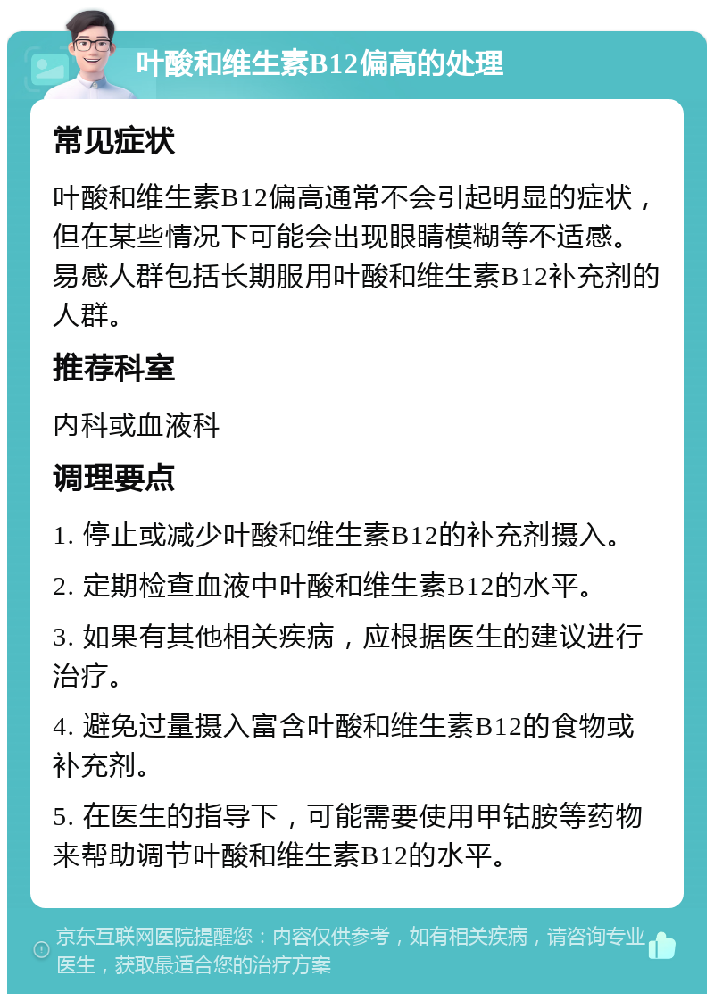 叶酸和维生素B12偏高的处理 常见症状 叶酸和维生素B12偏高通常不会引起明显的症状，但在某些情况下可能会出现眼睛模糊等不适感。易感人群包括长期服用叶酸和维生素B12补充剂的人群。 推荐科室 内科或血液科 调理要点 1. 停止或减少叶酸和维生素B12的补充剂摄入。 2. 定期检查血液中叶酸和维生素B12的水平。 3. 如果有其他相关疾病，应根据医生的建议进行治疗。 4. 避免过量摄入富含叶酸和维生素B12的食物或补充剂。 5. 在医生的指导下，可能需要使用甲钴胺等药物来帮助调节叶酸和维生素B12的水平。