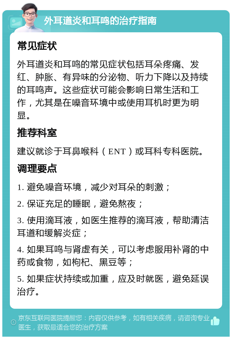 外耳道炎和耳鸣的治疗指南 常见症状 外耳道炎和耳鸣的常见症状包括耳朵疼痛、发红、肿胀、有异味的分泌物、听力下降以及持续的耳鸣声。这些症状可能会影响日常生活和工作，尤其是在噪音环境中或使用耳机时更为明显。 推荐科室 建议就诊于耳鼻喉科（ENT）或耳科专科医院。 调理要点 1. 避免噪音环境，减少对耳朵的刺激； 2. 保证充足的睡眠，避免熬夜； 3. 使用滴耳液，如医生推荐的滴耳液，帮助清洁耳道和缓解炎症； 4. 如果耳鸣与肾虚有关，可以考虑服用补肾的中药或食物，如枸杞、黑豆等； 5. 如果症状持续或加重，应及时就医，避免延误治疗。