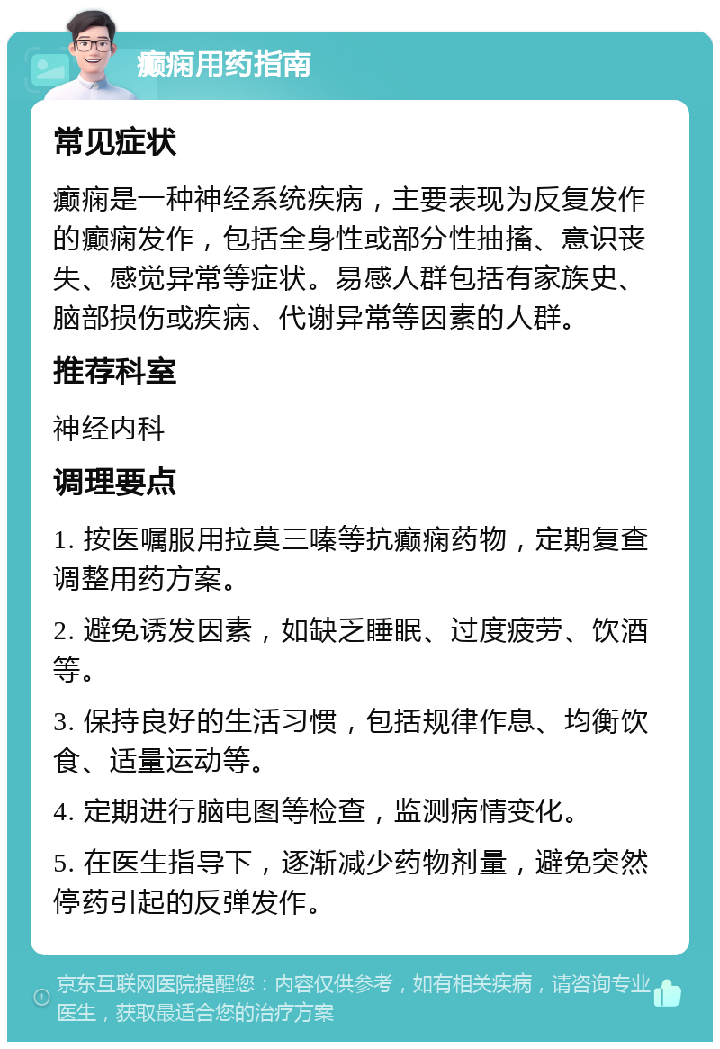 癫痫用药指南 常见症状 癫痫是一种神经系统疾病，主要表现为反复发作的癫痫发作，包括全身性或部分性抽搐、意识丧失、感觉异常等症状。易感人群包括有家族史、脑部损伤或疾病、代谢异常等因素的人群。 推荐科室 神经内科 调理要点 1. 按医嘱服用拉莫三嗪等抗癫痫药物，定期复查调整用药方案。 2. 避免诱发因素，如缺乏睡眠、过度疲劳、饮酒等。 3. 保持良好的生活习惯，包括规律作息、均衡饮食、适量运动等。 4. 定期进行脑电图等检查，监测病情变化。 5. 在医生指导下，逐渐减少药物剂量，避免突然停药引起的反弹发作。