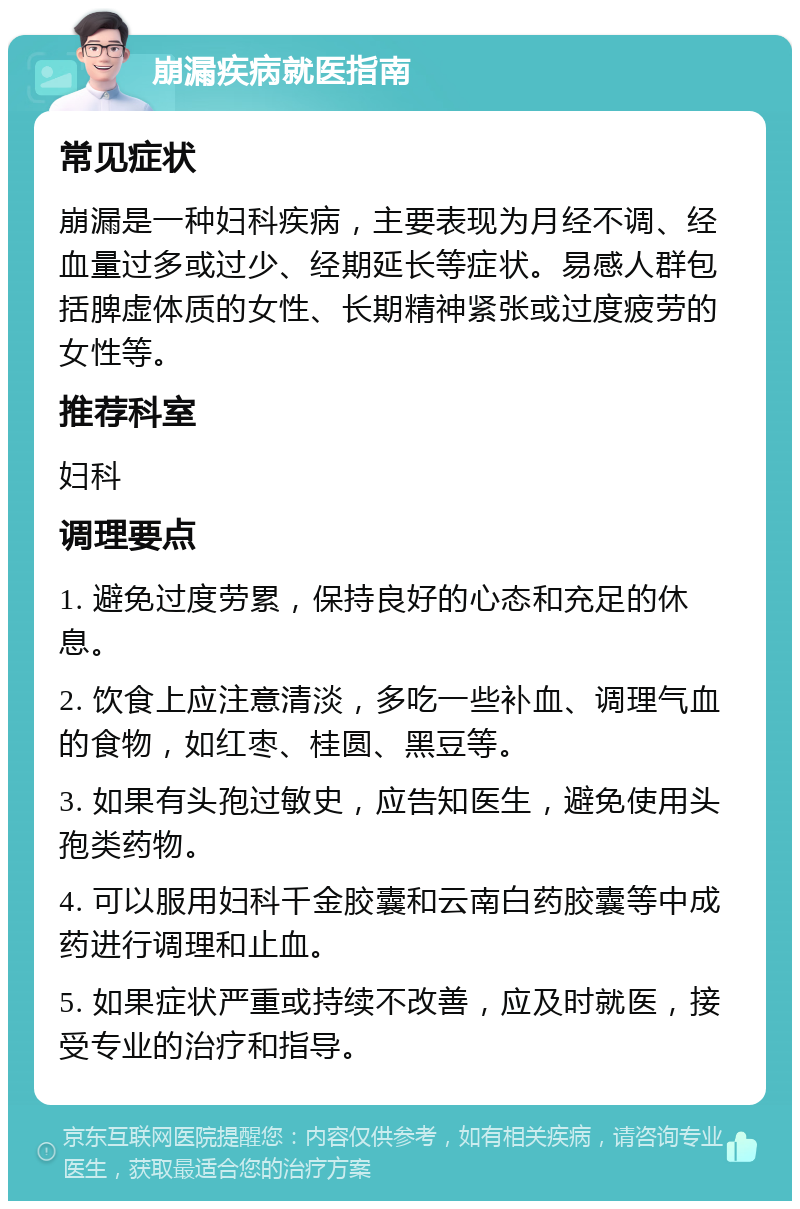 崩漏疾病就医指南 常见症状 崩漏是一种妇科疾病，主要表现为月经不调、经血量过多或过少、经期延长等症状。易感人群包括脾虚体质的女性、长期精神紧张或过度疲劳的女性等。 推荐科室 妇科 调理要点 1. 避免过度劳累，保持良好的心态和充足的休息。 2. 饮食上应注意清淡，多吃一些补血、调理气血的食物，如红枣、桂圆、黑豆等。 3. 如果有头孢过敏史，应告知医生，避免使用头孢类药物。 4. 可以服用妇科千金胶囊和云南白药胶囊等中成药进行调理和止血。 5. 如果症状严重或持续不改善，应及时就医，接受专业的治疗和指导。