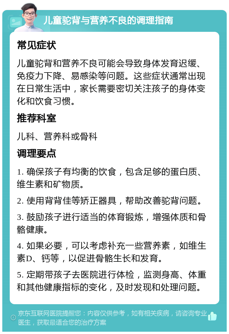 儿童驼背与营养不良的调理指南 常见症状 儿童驼背和营养不良可能会导致身体发育迟缓、免疫力下降、易感染等问题。这些症状通常出现在日常生活中，家长需要密切关注孩子的身体变化和饮食习惯。 推荐科室 儿科、营养科或骨科 调理要点 1. 确保孩子有均衡的饮食，包含足够的蛋白质、维生素和矿物质。 2. 使用背背佳等矫正器具，帮助改善驼背问题。 3. 鼓励孩子进行适当的体育锻炼，增强体质和骨骼健康。 4. 如果必要，可以考虑补充一些营养素，如维生素D、钙等，以促进骨骼生长和发育。 5. 定期带孩子去医院进行体检，监测身高、体重和其他健康指标的变化，及时发现和处理问题。