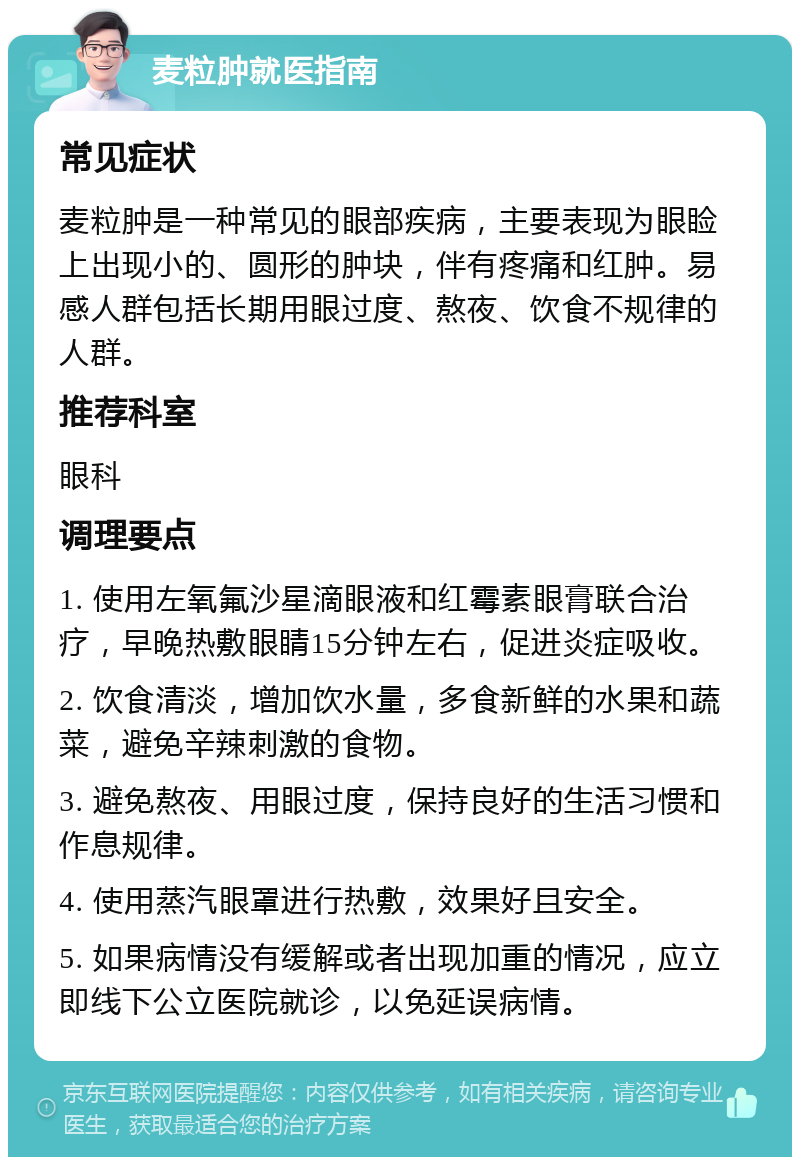 麦粒肿就医指南 常见症状 麦粒肿是一种常见的眼部疾病，主要表现为眼睑上出现小的、圆形的肿块，伴有疼痛和红肿。易感人群包括长期用眼过度、熬夜、饮食不规律的人群。 推荐科室 眼科 调理要点 1. 使用左氧氟沙星滴眼液和红霉素眼膏联合治疗，早晚热敷眼睛15分钟左右，促进炎症吸收。 2. 饮食清淡，增加饮水量，多食新鲜的水果和蔬菜，避免辛辣刺激的食物。 3. 避免熬夜、用眼过度，保持良好的生活习惯和作息规律。 4. 使用蒸汽眼罩进行热敷，效果好且安全。 5. 如果病情没有缓解或者出现加重的情况，应立即线下公立医院就诊，以免延误病情。