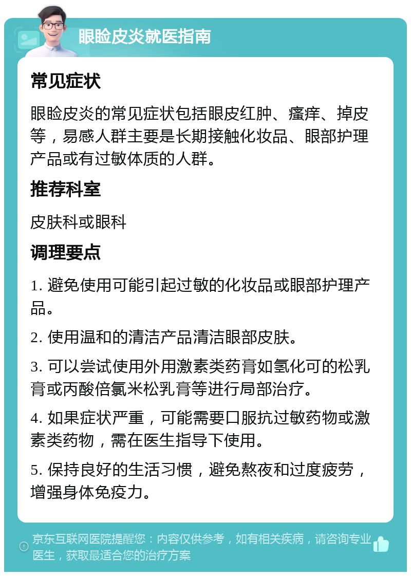 眼睑皮炎就医指南 常见症状 眼睑皮炎的常见症状包括眼皮红肿、瘙痒、掉皮等，易感人群主要是长期接触化妆品、眼部护理产品或有过敏体质的人群。 推荐科室 皮肤科或眼科 调理要点 1. 避免使用可能引起过敏的化妆品或眼部护理产品。 2. 使用温和的清洁产品清洁眼部皮肤。 3. 可以尝试使用外用激素类药膏如氢化可的松乳膏或丙酸倍氯米松乳膏等进行局部治疗。 4. 如果症状严重，可能需要口服抗过敏药物或激素类药物，需在医生指导下使用。 5. 保持良好的生活习惯，避免熬夜和过度疲劳，增强身体免疫力。