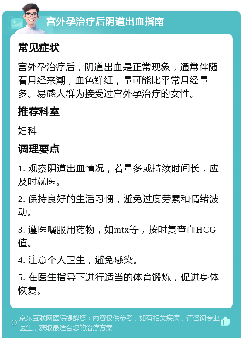 宫外孕治疗后阴道出血指南 常见症状 宫外孕治疗后，阴道出血是正常现象，通常伴随着月经来潮，血色鲜红，量可能比平常月经量多。易感人群为接受过宫外孕治疗的女性。 推荐科室 妇科 调理要点 1. 观察阴道出血情况，若量多或持续时间长，应及时就医。 2. 保持良好的生活习惯，避免过度劳累和情绪波动。 3. 遵医嘱服用药物，如mtx等，按时复查血HCG值。 4. 注意个人卫生，避免感染。 5. 在医生指导下进行适当的体育锻炼，促进身体恢复。