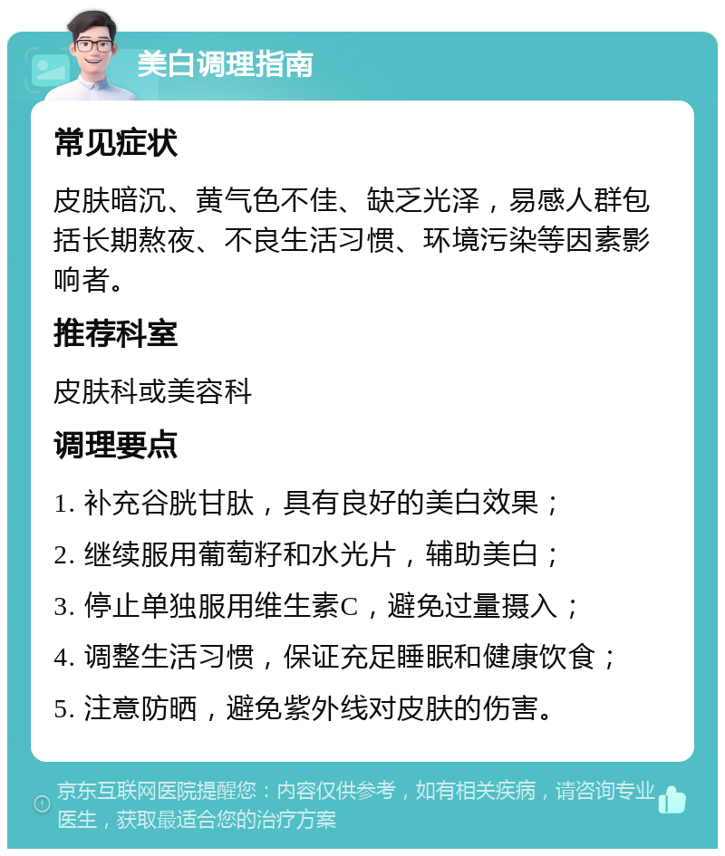 美白调理指南 常见症状 皮肤暗沉、黄气色不佳、缺乏光泽，易感人群包括长期熬夜、不良生活习惯、环境污染等因素影响者。 推荐科室 皮肤科或美容科 调理要点 1. 补充谷胱甘肽，具有良好的美白效果； 2. 继续服用葡萄籽和水光片，辅助美白； 3. 停止单独服用维生素C，避免过量摄入； 4. 调整生活习惯，保证充足睡眠和健康饮食； 5. 注意防晒，避免紫外线对皮肤的伤害。