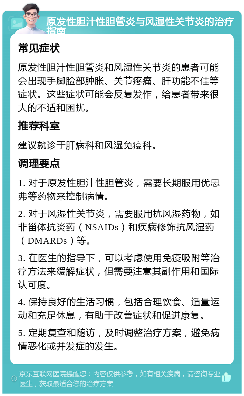 原发性胆汁性胆管炎与风湿性关节炎的治疗指南 常见症状 原发性胆汁性胆管炎和风湿性关节炎的患者可能会出现手脚脸部肿胀、关节疼痛、肝功能不佳等症状。这些症状可能会反复发作，给患者带来很大的不适和困扰。 推荐科室 建议就诊于肝病科和风湿免疫科。 调理要点 1. 对于原发性胆汁性胆管炎，需要长期服用优思弗等药物来控制病情。 2. 对于风湿性关节炎，需要服用抗风湿药物，如非甾体抗炎药（NSAIDs）和疾病修饰抗风湿药（DMARDs）等。 3. 在医生的指导下，可以考虑使用免疫吸附等治疗方法来缓解症状，但需要注意其副作用和国际认可度。 4. 保持良好的生活习惯，包括合理饮食、适量运动和充足休息，有助于改善症状和促进康复。 5. 定期复查和随访，及时调整治疗方案，避免病情恶化或并发症的发生。