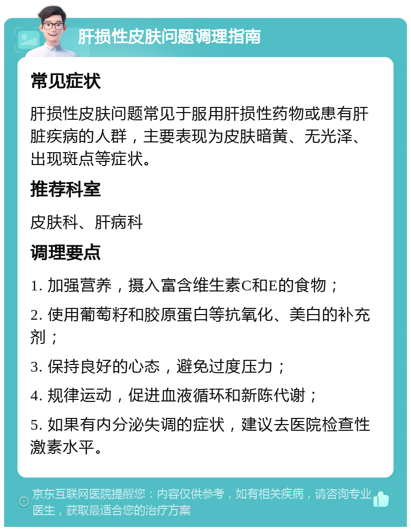 肝损性皮肤问题调理指南 常见症状 肝损性皮肤问题常见于服用肝损性药物或患有肝脏疾病的人群，主要表现为皮肤暗黄、无光泽、出现斑点等症状。 推荐科室 皮肤科、肝病科 调理要点 1. 加强营养，摄入富含维生素C和E的食物； 2. 使用葡萄籽和胶原蛋白等抗氧化、美白的补充剂； 3. 保持良好的心态，避免过度压力； 4. 规律运动，促进血液循环和新陈代谢； 5. 如果有内分泌失调的症状，建议去医院检查性激素水平。