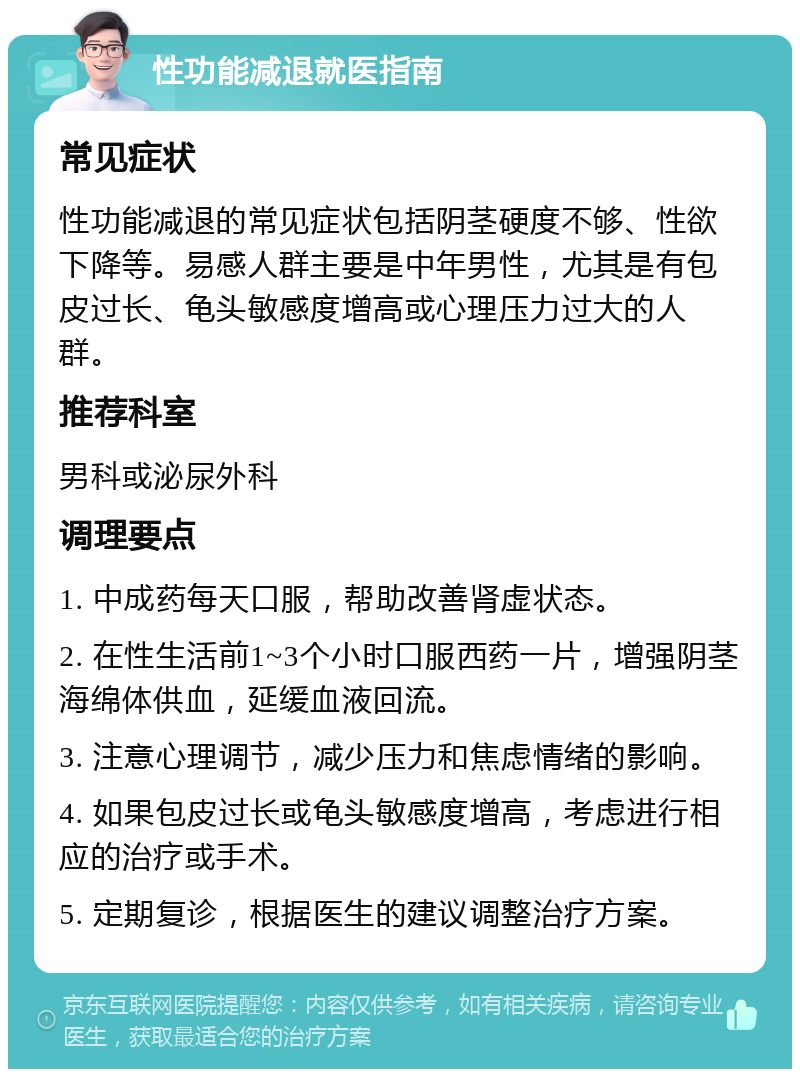 性功能减退就医指南 常见症状 性功能减退的常见症状包括阴茎硬度不够、性欲下降等。易感人群主要是中年男性，尤其是有包皮过长、龟头敏感度增高或心理压力过大的人群。 推荐科室 男科或泌尿外科 调理要点 1. 中成药每天口服，帮助改善肾虚状态。 2. 在性生活前1~3个小时口服西药一片，增强阴茎海绵体供血，延缓血液回流。 3. 注意心理调节，减少压力和焦虑情绪的影响。 4. 如果包皮过长或龟头敏感度增高，考虑进行相应的治疗或手术。 5. 定期复诊，根据医生的建议调整治疗方案。