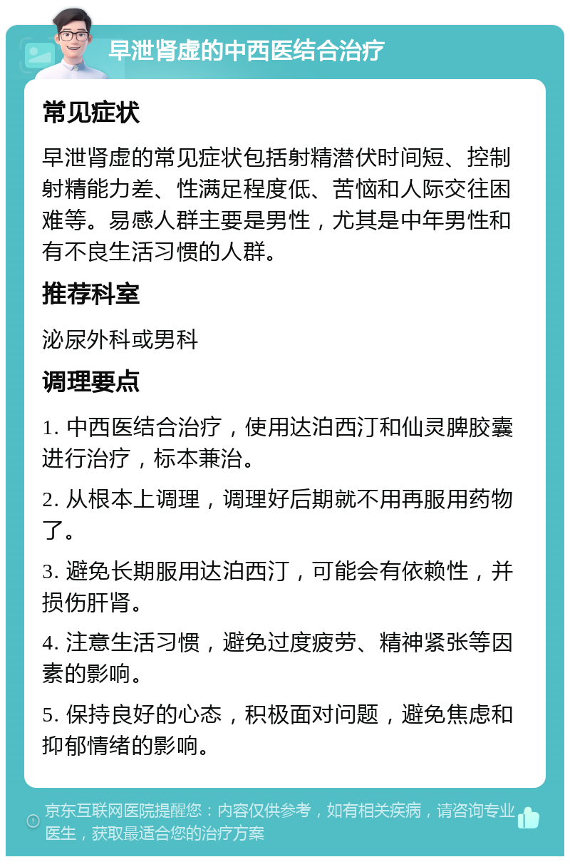 早泄肾虚的中西医结合治疗 常见症状 早泄肾虚的常见症状包括射精潜伏时间短、控制射精能力差、性满足程度低、苦恼和人际交往困难等。易感人群主要是男性，尤其是中年男性和有不良生活习惯的人群。 推荐科室 泌尿外科或男科 调理要点 1. 中西医结合治疗，使用达泊西汀和仙灵脾胶囊进行治疗，标本兼治。 2. 从根本上调理，调理好后期就不用再服用药物了。 3. 避免长期服用达泊西汀，可能会有依赖性，并损伤肝肾。 4. 注意生活习惯，避免过度疲劳、精神紧张等因素的影响。 5. 保持良好的心态，积极面对问题，避免焦虑和抑郁情绪的影响。