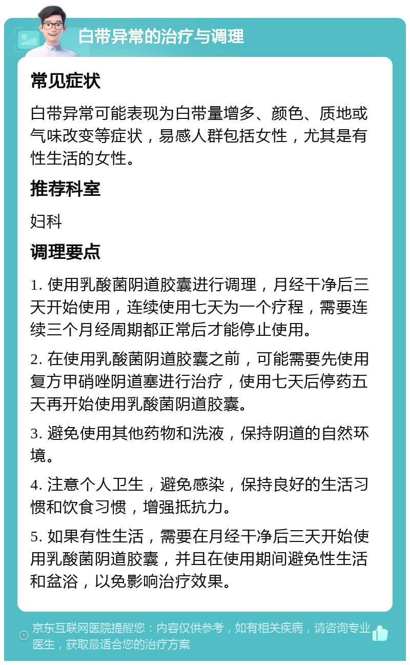 白带异常的治疗与调理 常见症状 白带异常可能表现为白带量增多、颜色、质地或气味改变等症状，易感人群包括女性，尤其是有性生活的女性。 推荐科室 妇科 调理要点 1. 使用乳酸菌阴道胶囊进行调理，月经干净后三天开始使用，连续使用七天为一个疗程，需要连续三个月经周期都正常后才能停止使用。 2. 在使用乳酸菌阴道胶囊之前，可能需要先使用复方甲硝唑阴道塞进行治疗，使用七天后停药五天再开始使用乳酸菌阴道胶囊。 3. 避免使用其他药物和洗液，保持阴道的自然环境。 4. 注意个人卫生，避免感染，保持良好的生活习惯和饮食习惯，增强抵抗力。 5. 如果有性生活，需要在月经干净后三天开始使用乳酸菌阴道胶囊，并且在使用期间避免性生活和盆浴，以免影响治疗效果。