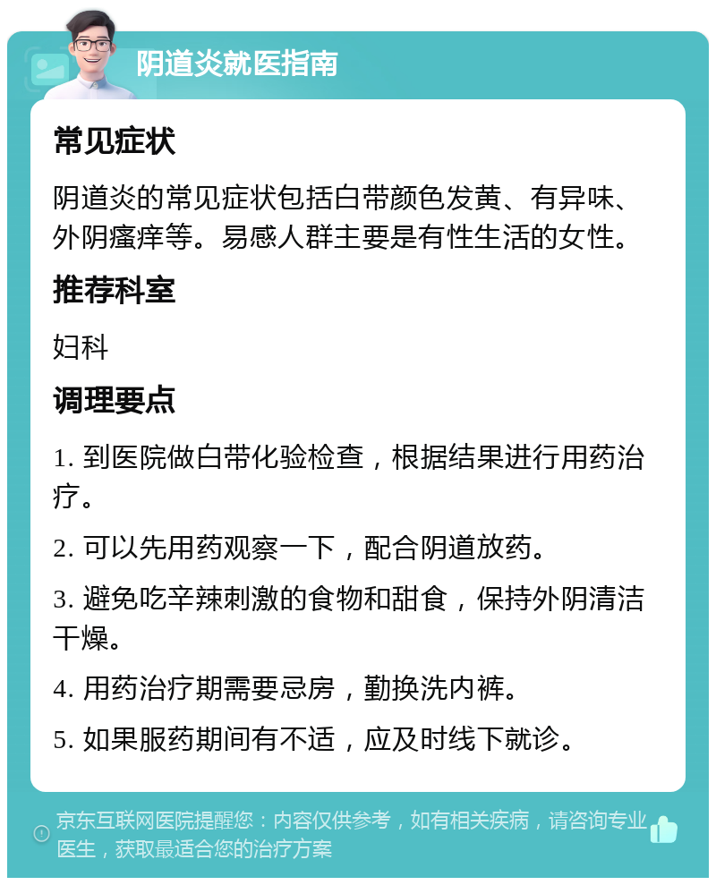 阴道炎就医指南 常见症状 阴道炎的常见症状包括白带颜色发黄、有异味、外阴瘙痒等。易感人群主要是有性生活的女性。 推荐科室 妇科 调理要点 1. 到医院做白带化验检查，根据结果进行用药治疗。 2. 可以先用药观察一下，配合阴道放药。 3. 避免吃辛辣刺激的食物和甜食，保持外阴清洁干燥。 4. 用药治疗期需要忌房，勤换洗内裤。 5. 如果服药期间有不适，应及时线下就诊。