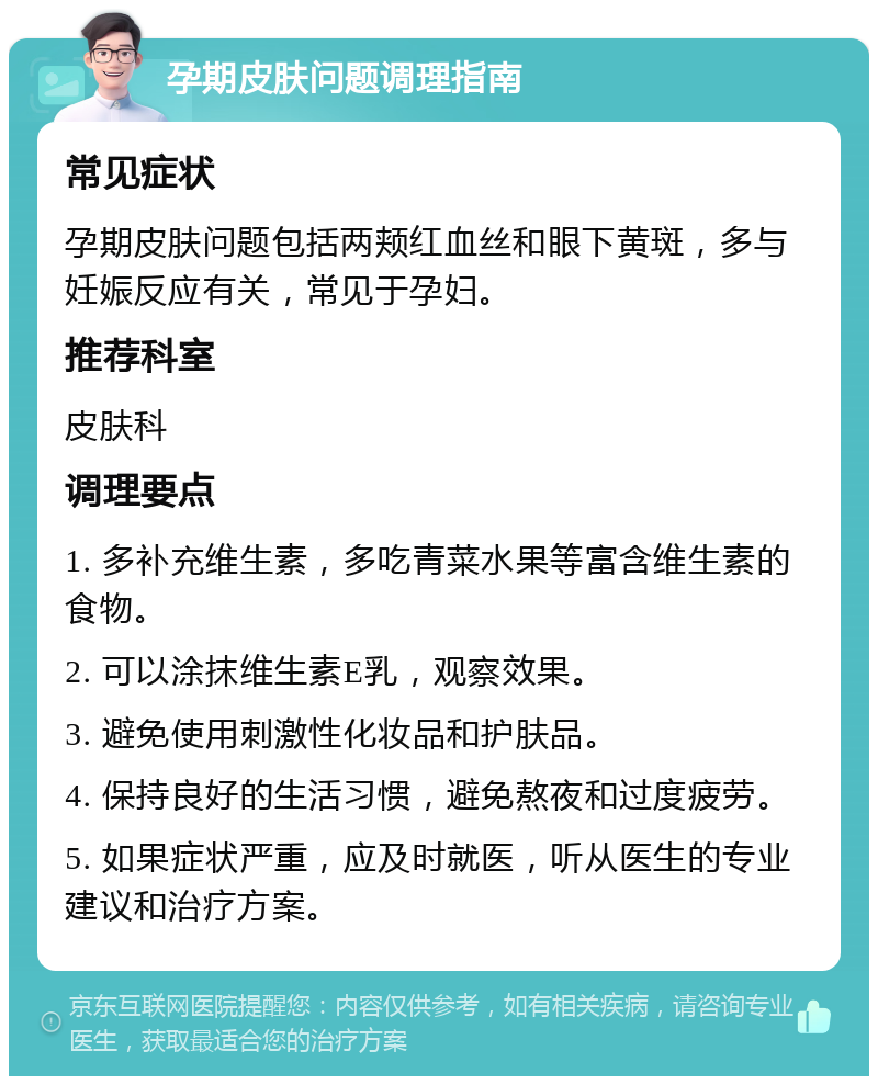 孕期皮肤问题调理指南 常见症状 孕期皮肤问题包括两颊红血丝和眼下黄斑，多与妊娠反应有关，常见于孕妇。 推荐科室 皮肤科 调理要点 1. 多补充维生素，多吃青菜水果等富含维生素的食物。 2. 可以涂抹维生素E乳，观察效果。 3. 避免使用刺激性化妆品和护肤品。 4. 保持良好的生活习惯，避免熬夜和过度疲劳。 5. 如果症状严重，应及时就医，听从医生的专业建议和治疗方案。