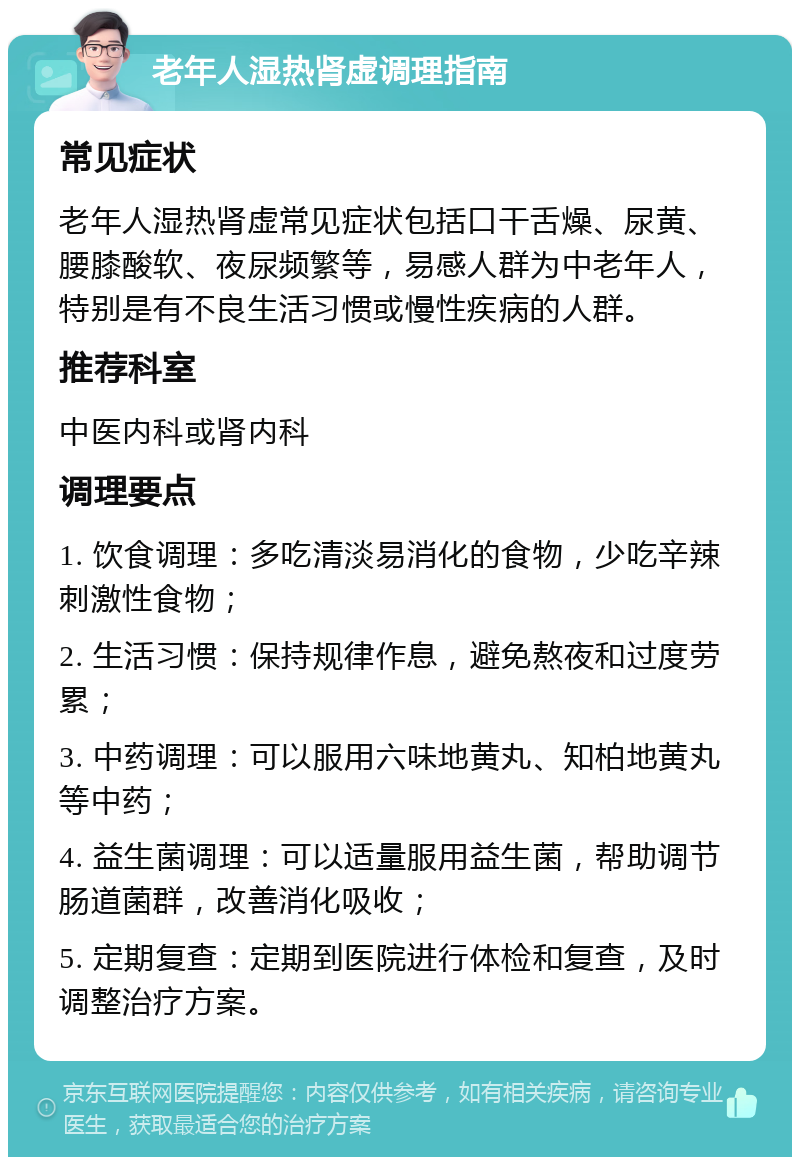 老年人湿热肾虚调理指南 常见症状 老年人湿热肾虚常见症状包括口干舌燥、尿黄、腰膝酸软、夜尿频繁等，易感人群为中老年人，特别是有不良生活习惯或慢性疾病的人群。 推荐科室 中医内科或肾内科 调理要点 1. 饮食调理：多吃清淡易消化的食物，少吃辛辣刺激性食物； 2. 生活习惯：保持规律作息，避免熬夜和过度劳累； 3. 中药调理：可以服用六味地黄丸、知柏地黄丸等中药； 4. 益生菌调理：可以适量服用益生菌，帮助调节肠道菌群，改善消化吸收； 5. 定期复查：定期到医院进行体检和复查，及时调整治疗方案。