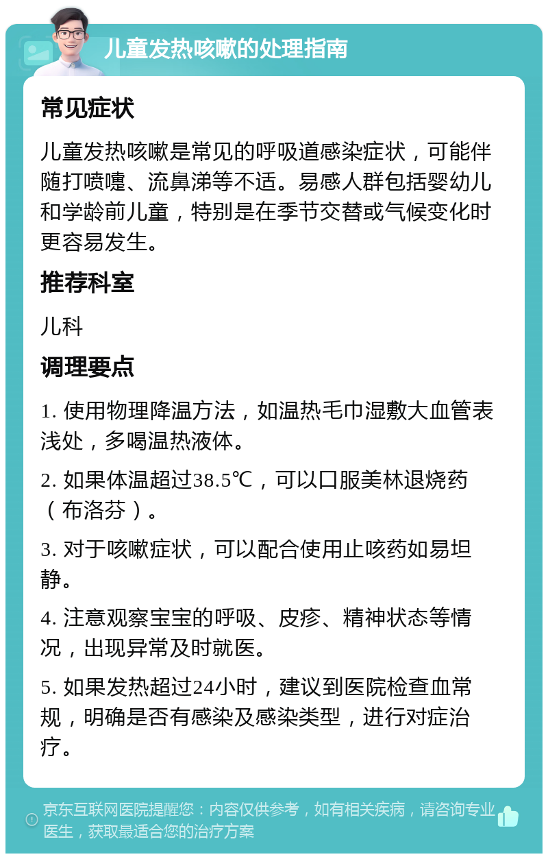 儿童发热咳嗽的处理指南 常见症状 儿童发热咳嗽是常见的呼吸道感染症状，可能伴随打喷嚏、流鼻涕等不适。易感人群包括婴幼儿和学龄前儿童，特别是在季节交替或气候变化时更容易发生。 推荐科室 儿科 调理要点 1. 使用物理降温方法，如温热毛巾湿敷大血管表浅处，多喝温热液体。 2. 如果体温超过38.5℃，可以口服美林退烧药（布洛芬）。 3. 对于咳嗽症状，可以配合使用止咳药如易坦静。 4. 注意观察宝宝的呼吸、皮疹、精神状态等情况，出现异常及时就医。 5. 如果发热超过24小时，建议到医院检查血常规，明确是否有感染及感染类型，进行对症治疗。