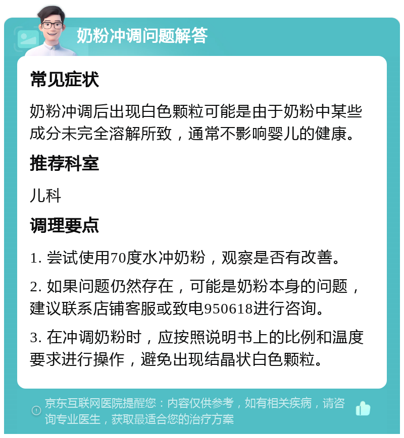 奶粉冲调问题解答 常见症状 奶粉冲调后出现白色颗粒可能是由于奶粉中某些成分未完全溶解所致，通常不影响婴儿的健康。 推荐科室 儿科 调理要点 1. 尝试使用70度水冲奶粉，观察是否有改善。 2. 如果问题仍然存在，可能是奶粉本身的问题，建议联系店铺客服或致电950618进行咨询。 3. 在冲调奶粉时，应按照说明书上的比例和温度要求进行操作，避免出现结晶状白色颗粒。