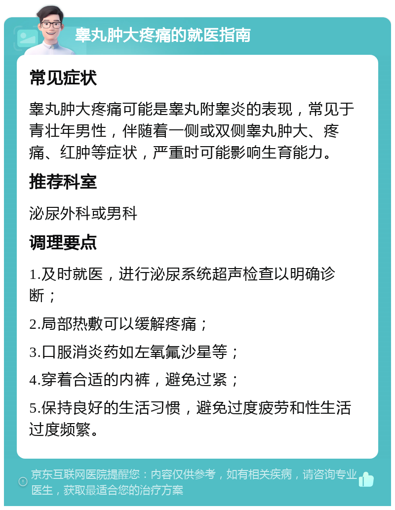 睾丸肿大疼痛的就医指南 常见症状 睾丸肿大疼痛可能是睾丸附睾炎的表现，常见于青壮年男性，伴随着一侧或双侧睾丸肿大、疼痛、红肿等症状，严重时可能影响生育能力。 推荐科室 泌尿外科或男科 调理要点 1.及时就医，进行泌尿系统超声检查以明确诊断； 2.局部热敷可以缓解疼痛； 3.口服消炎药如左氧氟沙星等； 4.穿着合适的内裤，避免过紧； 5.保持良好的生活习惯，避免过度疲劳和性生活过度频繁。