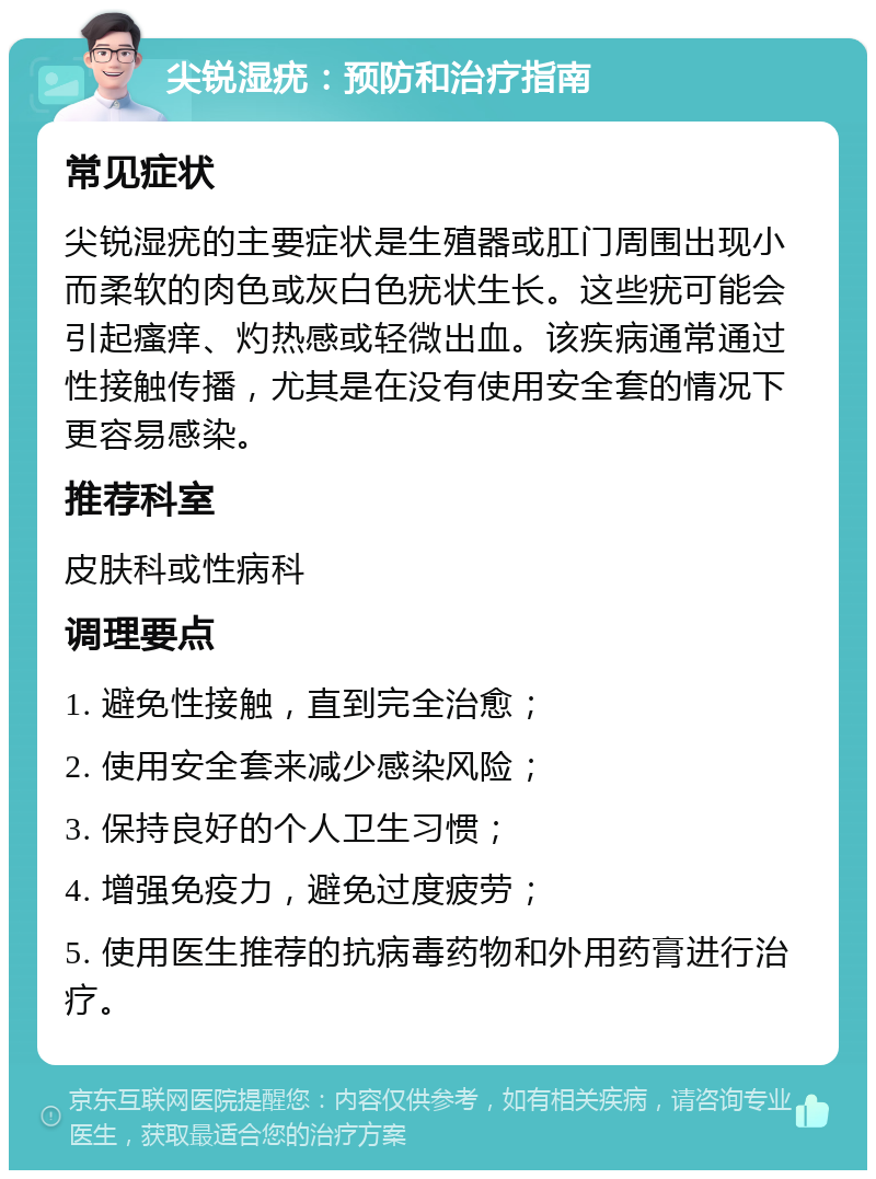 尖锐湿疣：预防和治疗指南 常见症状 尖锐湿疣的主要症状是生殖器或肛门周围出现小而柔软的肉色或灰白色疣状生长。这些疣可能会引起瘙痒、灼热感或轻微出血。该疾病通常通过性接触传播，尤其是在没有使用安全套的情况下更容易感染。 推荐科室 皮肤科或性病科 调理要点 1. 避免性接触，直到完全治愈； 2. 使用安全套来减少感染风险； 3. 保持良好的个人卫生习惯； 4. 增强免疫力，避免过度疲劳； 5. 使用医生推荐的抗病毒药物和外用药膏进行治疗。