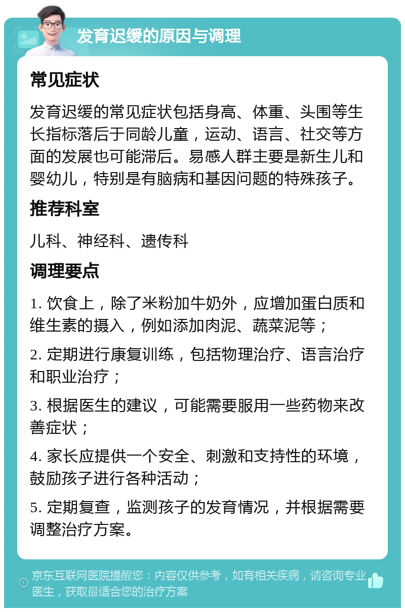 发育迟缓的原因与调理 常见症状 发育迟缓的常见症状包括身高、体重、头围等生长指标落后于同龄儿童，运动、语言、社交等方面的发展也可能滞后。易感人群主要是新生儿和婴幼儿，特别是有脑病和基因问题的特殊孩子。 推荐科室 儿科、神经科、遗传科 调理要点 1. 饮食上，除了米粉加牛奶外，应增加蛋白质和维生素的摄入，例如添加肉泥、蔬菜泥等； 2. 定期进行康复训练，包括物理治疗、语言治疗和职业治疗； 3. 根据医生的建议，可能需要服用一些药物来改善症状； 4. 家长应提供一个安全、刺激和支持性的环境，鼓励孩子进行各种活动； 5. 定期复查，监测孩子的发育情况，并根据需要调整治疗方案。