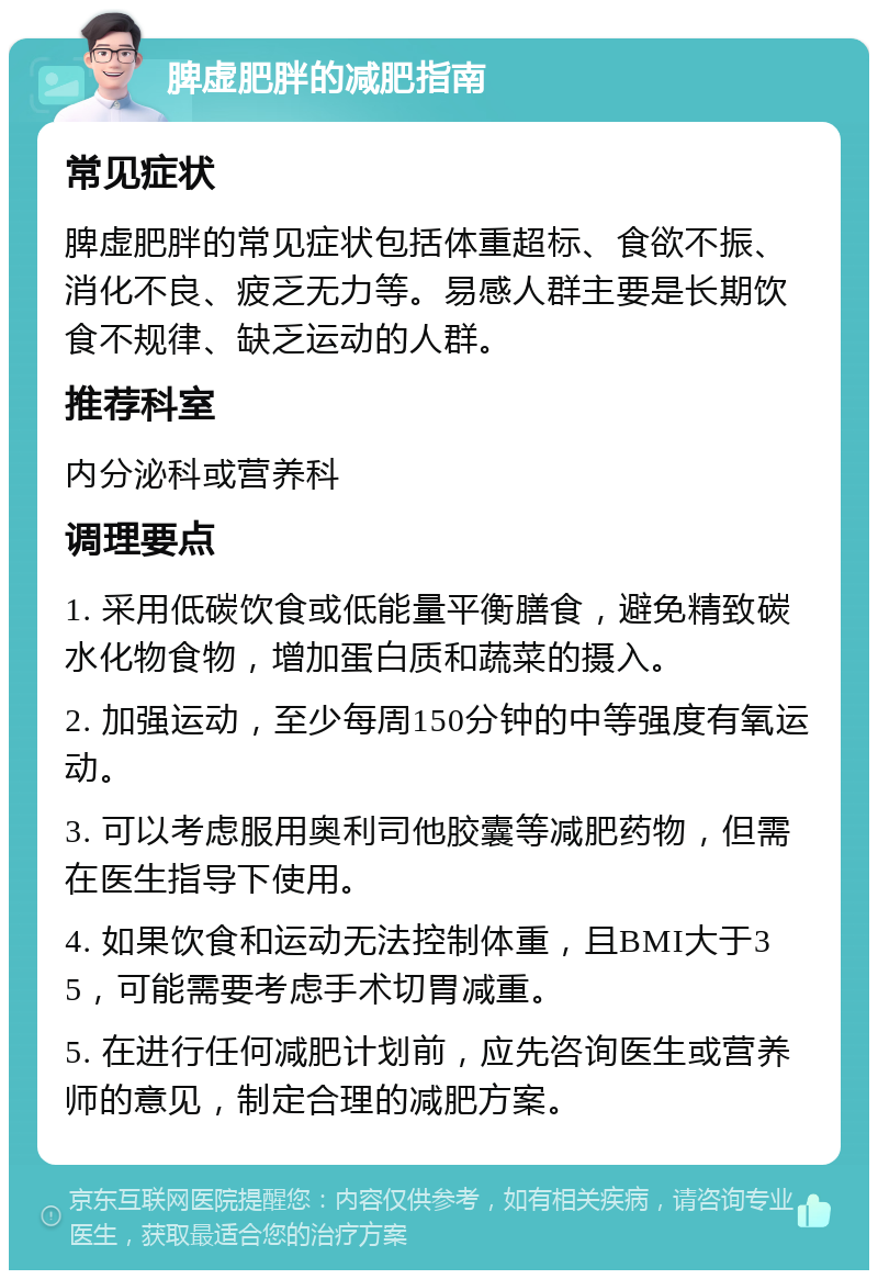 脾虚肥胖的减肥指南 常见症状 脾虚肥胖的常见症状包括体重超标、食欲不振、消化不良、疲乏无力等。易感人群主要是长期饮食不规律、缺乏运动的人群。 推荐科室 内分泌科或营养科 调理要点 1. 采用低碳饮食或低能量平衡膳食，避免精致碳水化物食物，增加蛋白质和蔬菜的摄入。 2. 加强运动，至少每周150分钟的中等强度有氧运动。 3. 可以考虑服用奥利司他胶囊等减肥药物，但需在医生指导下使用。 4. 如果饮食和运动无法控制体重，且BMI大于35，可能需要考虑手术切胃减重。 5. 在进行任何减肥计划前，应先咨询医生或营养师的意见，制定合理的减肥方案。