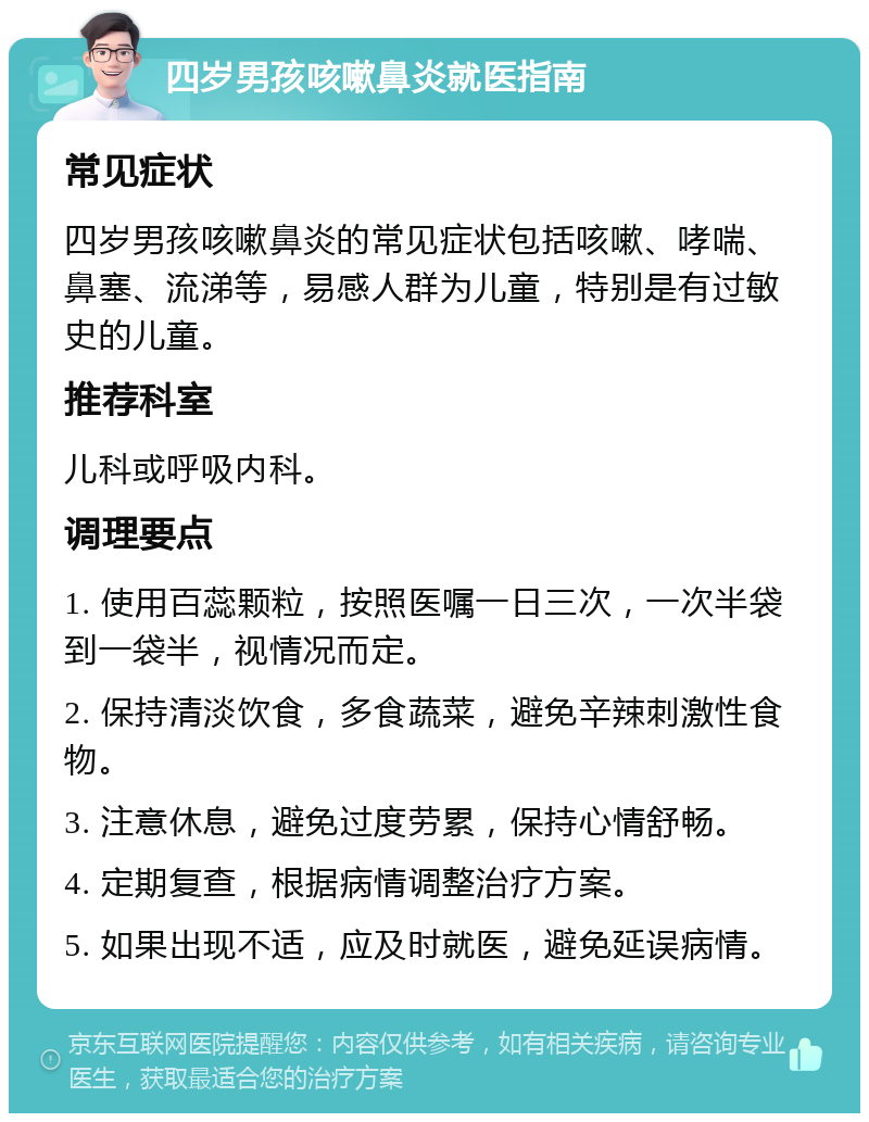 四岁男孩咳嗽鼻炎就医指南 常见症状 四岁男孩咳嗽鼻炎的常见症状包括咳嗽、哮喘、鼻塞、流涕等，易感人群为儿童，特别是有过敏史的儿童。 推荐科室 儿科或呼吸内科。 调理要点 1. 使用百蕊颗粒，按照医嘱一日三次，一次半袋到一袋半，视情况而定。 2. 保持清淡饮食，多食蔬菜，避免辛辣刺激性食物。 3. 注意休息，避免过度劳累，保持心情舒畅。 4. 定期复查，根据病情调整治疗方案。 5. 如果出现不适，应及时就医，避免延误病情。