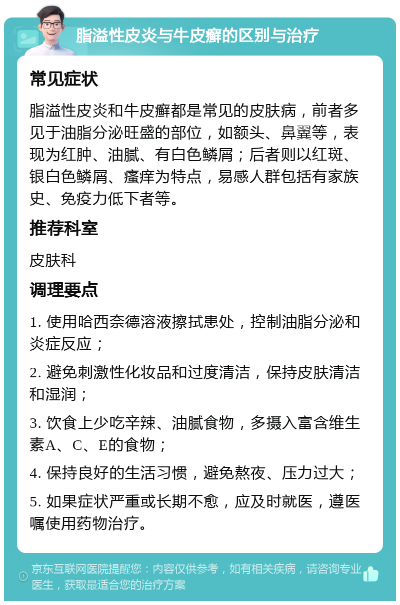 脂溢性皮炎与牛皮癣的区别与治疗 常见症状 脂溢性皮炎和牛皮癣都是常见的皮肤病，前者多见于油脂分泌旺盛的部位，如额头、鼻翼等，表现为红肿、油腻、有白色鳞屑；后者则以红斑、银白色鳞屑、瘙痒为特点，易感人群包括有家族史、免疫力低下者等。 推荐科室 皮肤科 调理要点 1. 使用哈西奈德溶液擦拭患处，控制油脂分泌和炎症反应； 2. 避免刺激性化妆品和过度清洁，保持皮肤清洁和湿润； 3. 饮食上少吃辛辣、油腻食物，多摄入富含维生素A、C、E的食物； 4. 保持良好的生活习惯，避免熬夜、压力过大； 5. 如果症状严重或长期不愈，应及时就医，遵医嘱使用药物治疗。