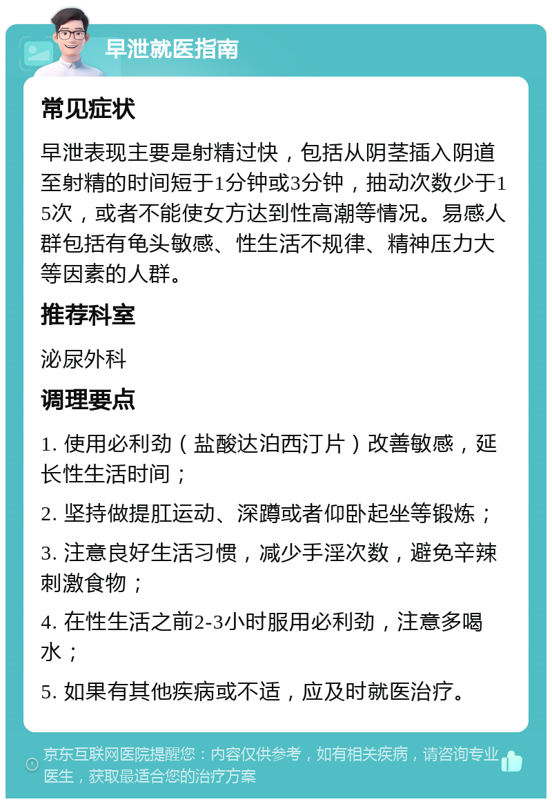 早泄就医指南 常见症状 早泄表现主要是射精过快，包括从阴茎插入阴道至射精的时间短于1分钟或3分钟，抽动次数少于15次，或者不能使女方达到性高潮等情况。易感人群包括有龟头敏感、性生活不规律、精神压力大等因素的人群。 推荐科室 泌尿外科 调理要点 1. 使用必利劲（盐酸达泊西汀片）改善敏感，延长性生活时间； 2. 坚持做提肛运动、深蹲或者仰卧起坐等锻炼； 3. 注意良好生活习惯，减少手淫次数，避免辛辣刺激食物； 4. 在性生活之前2-3小时服用必利劲，注意多喝水； 5. 如果有其他疾病或不适，应及时就医治疗。