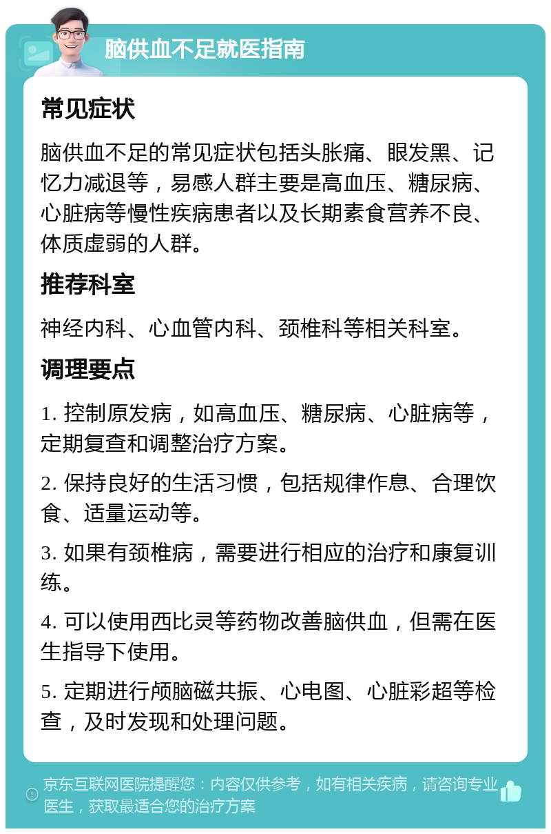 脑供血不足就医指南 常见症状 脑供血不足的常见症状包括头胀痛、眼发黑、记忆力减退等，易感人群主要是高血压、糖尿病、心脏病等慢性疾病患者以及长期素食营养不良、体质虚弱的人群。 推荐科室 神经内科、心血管内科、颈椎科等相关科室。 调理要点 1. 控制原发病，如高血压、糖尿病、心脏病等，定期复查和调整治疗方案。 2. 保持良好的生活习惯，包括规律作息、合理饮食、适量运动等。 3. 如果有颈椎病，需要进行相应的治疗和康复训练。 4. 可以使用西比灵等药物改善脑供血，但需在医生指导下使用。 5. 定期进行颅脑磁共振、心电图、心脏彩超等检查，及时发现和处理问题。