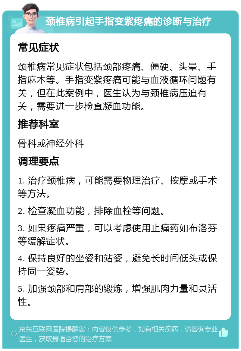 颈椎病引起手指变紫疼痛的诊断与治疗 常见症状 颈椎病常见症状包括颈部疼痛、僵硬、头晕、手指麻木等。手指变紫疼痛可能与血液循环问题有关，但在此案例中，医生认为与颈椎病压迫有关，需要进一步检查凝血功能。 推荐科室 骨科或神经外科 调理要点 1. 治疗颈椎病，可能需要物理治疗、按摩或手术等方法。 2. 检查凝血功能，排除血栓等问题。 3. 如果疼痛严重，可以考虑使用止痛药如布洛芬等缓解症状。 4. 保持良好的坐姿和站姿，避免长时间低头或保持同一姿势。 5. 加强颈部和肩部的锻炼，增强肌肉力量和灵活性。