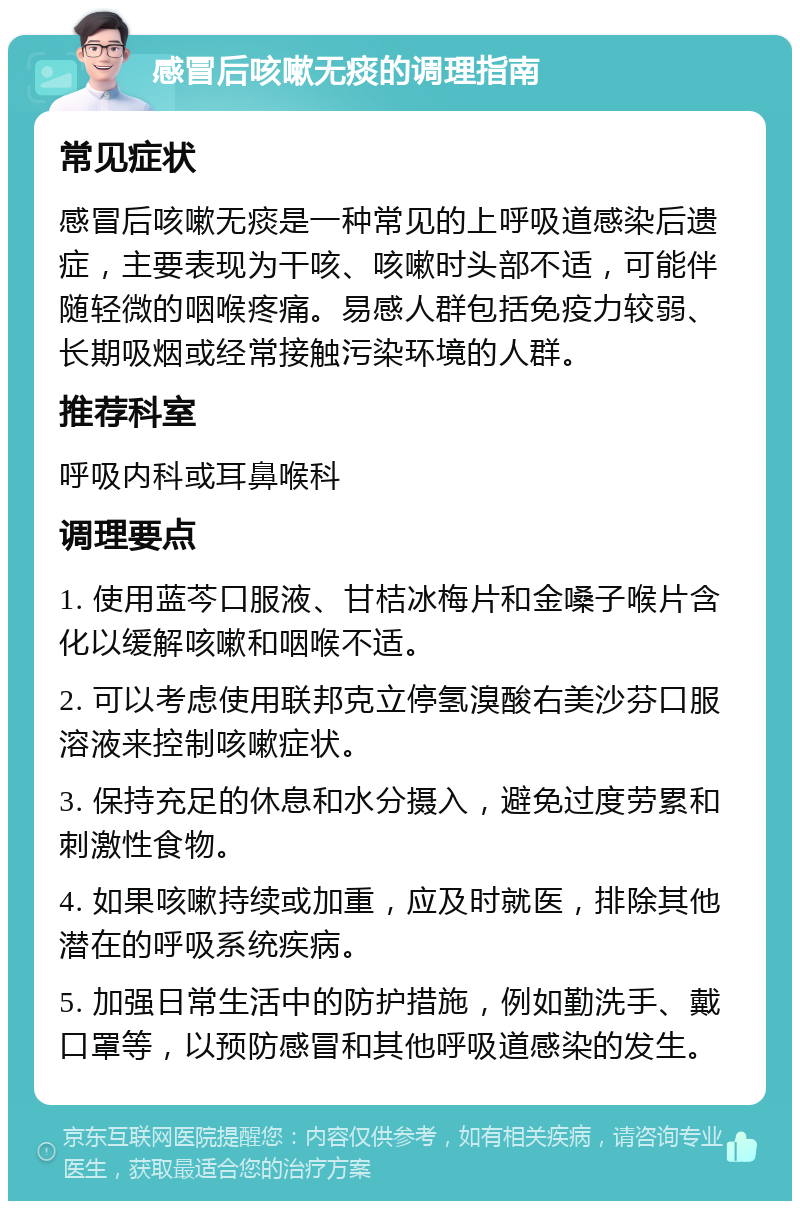 感冒后咳嗽无痰的调理指南 常见症状 感冒后咳嗽无痰是一种常见的上呼吸道感染后遗症，主要表现为干咳、咳嗽时头部不适，可能伴随轻微的咽喉疼痛。易感人群包括免疫力较弱、长期吸烟或经常接触污染环境的人群。 推荐科室 呼吸内科或耳鼻喉科 调理要点 1. 使用蓝芩口服液、甘桔冰梅片和金嗓子喉片含化以缓解咳嗽和咽喉不适。 2. 可以考虑使用联邦克立停氢溴酸右美沙芬口服溶液来控制咳嗽症状。 3. 保持充足的休息和水分摄入，避免过度劳累和刺激性食物。 4. 如果咳嗽持续或加重，应及时就医，排除其他潜在的呼吸系统疾病。 5. 加强日常生活中的防护措施，例如勤洗手、戴口罩等，以预防感冒和其他呼吸道感染的发生。