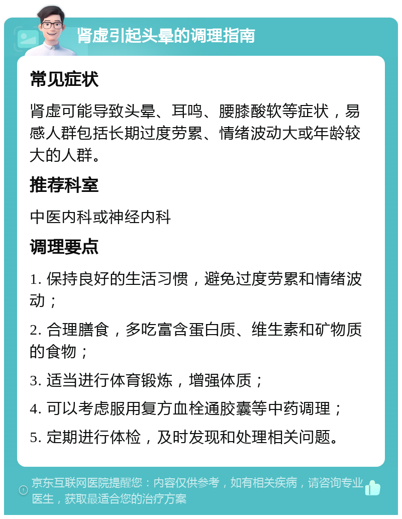 肾虚引起头晕的调理指南 常见症状 肾虚可能导致头晕、耳鸣、腰膝酸软等症状，易感人群包括长期过度劳累、情绪波动大或年龄较大的人群。 推荐科室 中医内科或神经内科 调理要点 1. 保持良好的生活习惯，避免过度劳累和情绪波动； 2. 合理膳食，多吃富含蛋白质、维生素和矿物质的食物； 3. 适当进行体育锻炼，增强体质； 4. 可以考虑服用复方血栓通胶囊等中药调理； 5. 定期进行体检，及时发现和处理相关问题。