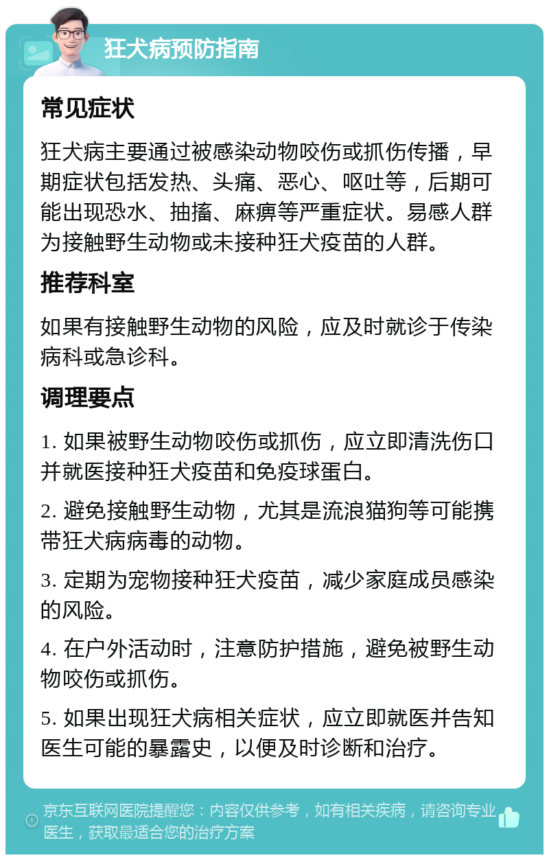 狂犬病预防指南 常见症状 狂犬病主要通过被感染动物咬伤或抓伤传播，早期症状包括发热、头痛、恶心、呕吐等，后期可能出现恐水、抽搐、麻痹等严重症状。易感人群为接触野生动物或未接种狂犬疫苗的人群。 推荐科室 如果有接触野生动物的风险，应及时就诊于传染病科或急诊科。 调理要点 1. 如果被野生动物咬伤或抓伤，应立即清洗伤口并就医接种狂犬疫苗和免疫球蛋白。 2. 避免接触野生动物，尤其是流浪猫狗等可能携带狂犬病病毒的动物。 3. 定期为宠物接种狂犬疫苗，减少家庭成员感染的风险。 4. 在户外活动时，注意防护措施，避免被野生动物咬伤或抓伤。 5. 如果出现狂犬病相关症状，应立即就医并告知医生可能的暴露史，以便及时诊断和治疗。