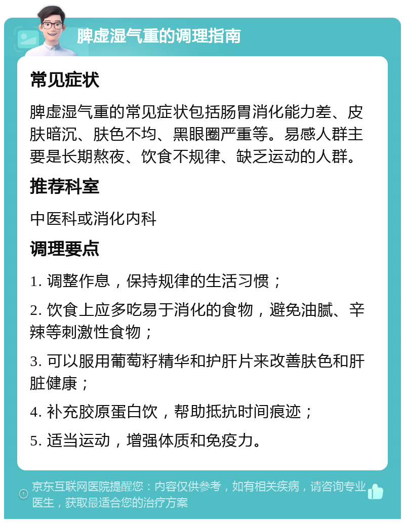 脾虚湿气重的调理指南 常见症状 脾虚湿气重的常见症状包括肠胃消化能力差、皮肤暗沉、肤色不均、黑眼圈严重等。易感人群主要是长期熬夜、饮食不规律、缺乏运动的人群。 推荐科室 中医科或消化内科 调理要点 1. 调整作息，保持规律的生活习惯； 2. 饮食上应多吃易于消化的食物，避免油腻、辛辣等刺激性食物； 3. 可以服用葡萄籽精华和护肝片来改善肤色和肝脏健康； 4. 补充胶原蛋白饮，帮助抵抗时间痕迹； 5. 适当运动，增强体质和免疫力。