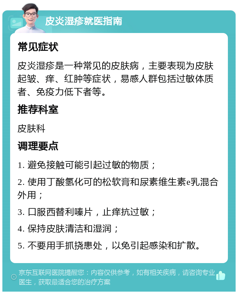 皮炎湿疹就医指南 常见症状 皮炎湿疹是一种常见的皮肤病，主要表现为皮肤起皱、痒、红肿等症状，易感人群包括过敏体质者、免疫力低下者等。 推荐科室 皮肤科 调理要点 1. 避免接触可能引起过敏的物质； 2. 使用丁酸氢化可的松软膏和尿素维生素e乳混合外用； 3. 口服西替利嗪片，止痒抗过敏； 4. 保持皮肤清洁和湿润； 5. 不要用手抓挠患处，以免引起感染和扩散。