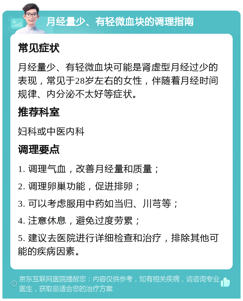 月经量少、有轻微血块的调理指南 常见症状 月经量少、有轻微血块可能是肾虚型月经过少的表现，常见于28岁左右的女性，伴随着月经时间规律、内分泌不太好等症状。 推荐科室 妇科或中医内科 调理要点 1. 调理气血，改善月经量和质量； 2. 调理卵巢功能，促进排卵； 3. 可以考虑服用中药如当归、川芎等； 4. 注意休息，避免过度劳累； 5. 建议去医院进行详细检查和治疗，排除其他可能的疾病因素。