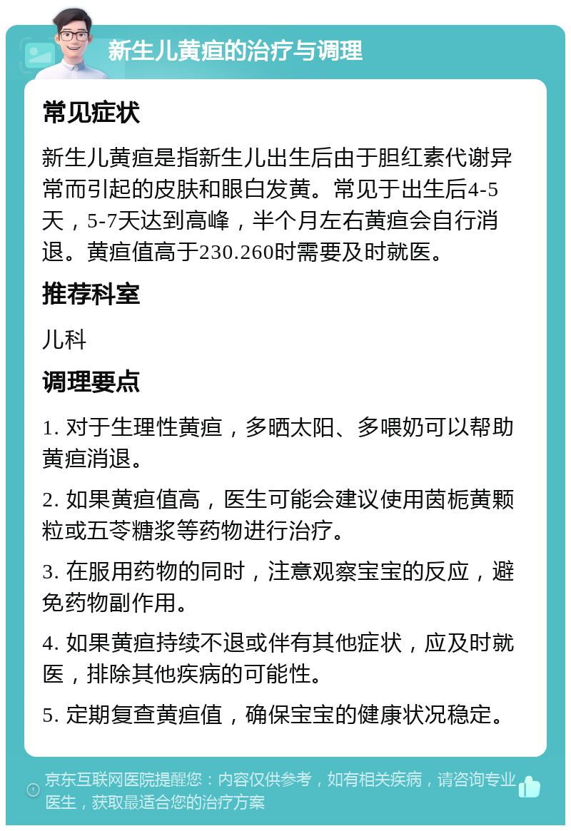 新生儿黄疸的治疗与调理 常见症状 新生儿黄疸是指新生儿出生后由于胆红素代谢异常而引起的皮肤和眼白发黄。常见于出生后4-5天，5-7天达到高峰，半个月左右黄疸会自行消退。黄疸值高于230.260时需要及时就医。 推荐科室 儿科 调理要点 1. 对于生理性黄疸，多晒太阳、多喂奶可以帮助黄疸消退。 2. 如果黄疸值高，医生可能会建议使用茵栀黄颗粒或五苓糖浆等药物进行治疗。 3. 在服用药物的同时，注意观察宝宝的反应，避免药物副作用。 4. 如果黄疸持续不退或伴有其他症状，应及时就医，排除其他疾病的可能性。 5. 定期复查黄疸值，确保宝宝的健康状况稳定。