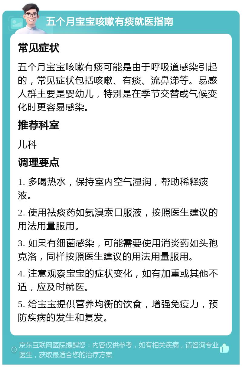 五个月宝宝咳嗽有痰就医指南 常见症状 五个月宝宝咳嗽有痰可能是由于呼吸道感染引起的，常见症状包括咳嗽、有痰、流鼻涕等。易感人群主要是婴幼儿，特别是在季节交替或气候变化时更容易感染。 推荐科室 儿科 调理要点 1. 多喝热水，保持室内空气湿润，帮助稀释痰液。 2. 使用祛痰药如氨溴索口服液，按照医生建议的用法用量服用。 3. 如果有细菌感染，可能需要使用消炎药如头孢克洛，同样按照医生建议的用法用量服用。 4. 注意观察宝宝的症状变化，如有加重或其他不适，应及时就医。 5. 给宝宝提供营养均衡的饮食，增强免疫力，预防疾病的发生和复发。