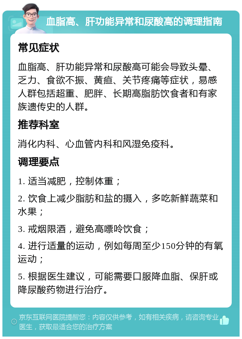 血脂高、肝功能异常和尿酸高的调理指南 常见症状 血脂高、肝功能异常和尿酸高可能会导致头晕、乏力、食欲不振、黄疸、关节疼痛等症状，易感人群包括超重、肥胖、长期高脂肪饮食者和有家族遗传史的人群。 推荐科室 消化内科、心血管内科和风湿免疫科。 调理要点 1. 适当减肥，控制体重； 2. 饮食上减少脂肪和盐的摄入，多吃新鲜蔬菜和水果； 3. 戒烟限酒，避免高嘌呤饮食； 4. 进行适量的运动，例如每周至少150分钟的有氧运动； 5. 根据医生建议，可能需要口服降血脂、保肝或降尿酸药物进行治疗。