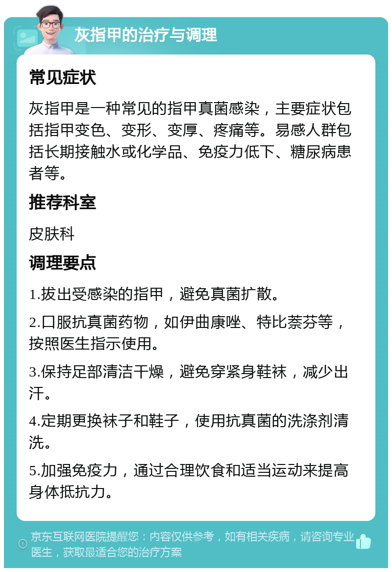 灰指甲的治疗与调理 常见症状 灰指甲是一种常见的指甲真菌感染，主要症状包括指甲变色、变形、变厚、疼痛等。易感人群包括长期接触水或化学品、免疫力低下、糖尿病患者等。 推荐科室 皮肤科 调理要点 1.拔出受感染的指甲，避免真菌扩散。 2.口服抗真菌药物，如伊曲康唑、特比萘芬等，按照医生指示使用。 3.保持足部清洁干燥，避免穿紧身鞋袜，减少出汗。 4.定期更换袜子和鞋子，使用抗真菌的洗涤剂清洗。 5.加强免疫力，通过合理饮食和适当运动来提高身体抵抗力。