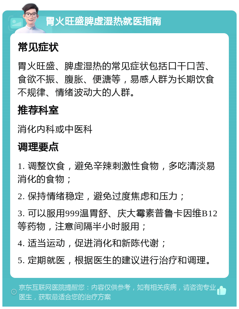 胃火旺盛脾虚湿热就医指南 常见症状 胃火旺盛、脾虚湿热的常见症状包括口干口苦、食欲不振、腹胀、便溏等，易感人群为长期饮食不规律、情绪波动大的人群。 推荐科室 消化内科或中医科 调理要点 1. 调整饮食，避免辛辣刺激性食物，多吃清淡易消化的食物； 2. 保持情绪稳定，避免过度焦虑和压力； 3. 可以服用999温胃舒、庆大霉素普鲁卡因维B12等药物，注意间隔半小时服用； 4. 适当运动，促进消化和新陈代谢； 5. 定期就医，根据医生的建议进行治疗和调理。