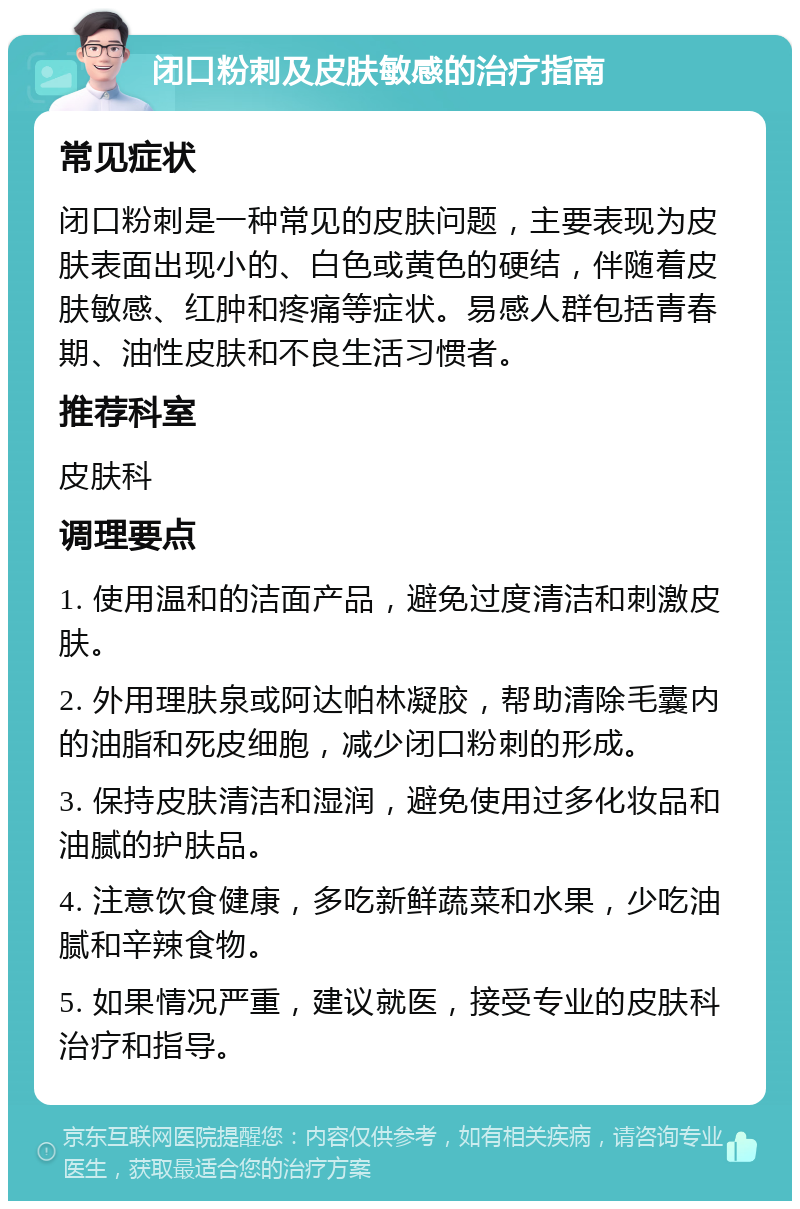 闭口粉刺及皮肤敏感的治疗指南 常见症状 闭口粉刺是一种常见的皮肤问题，主要表现为皮肤表面出现小的、白色或黄色的硬结，伴随着皮肤敏感、红肿和疼痛等症状。易感人群包括青春期、油性皮肤和不良生活习惯者。 推荐科室 皮肤科 调理要点 1. 使用温和的洁面产品，避免过度清洁和刺激皮肤。 2. 外用理肤泉或阿达帕林凝胶，帮助清除毛囊内的油脂和死皮细胞，减少闭口粉刺的形成。 3. 保持皮肤清洁和湿润，避免使用过多化妆品和油腻的护肤品。 4. 注意饮食健康，多吃新鲜蔬菜和水果，少吃油腻和辛辣食物。 5. 如果情况严重，建议就医，接受专业的皮肤科治疗和指导。