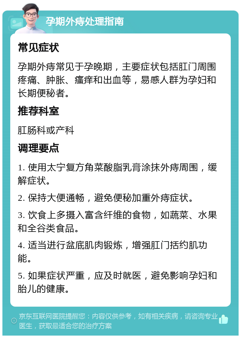 孕期外痔处理指南 常见症状 孕期外痔常见于孕晚期，主要症状包括肛门周围疼痛、肿胀、瘙痒和出血等，易感人群为孕妇和长期便秘者。 推荐科室 肛肠科或产科 调理要点 1. 使用太宁复方角菜酸脂乳膏涂抹外痔周围，缓解症状。 2. 保持大便通畅，避免便秘加重外痔症状。 3. 饮食上多摄入富含纤维的食物，如蔬菜、水果和全谷类食品。 4. 适当进行盆底肌肉锻炼，增强肛门括约肌功能。 5. 如果症状严重，应及时就医，避免影响孕妇和胎儿的健康。