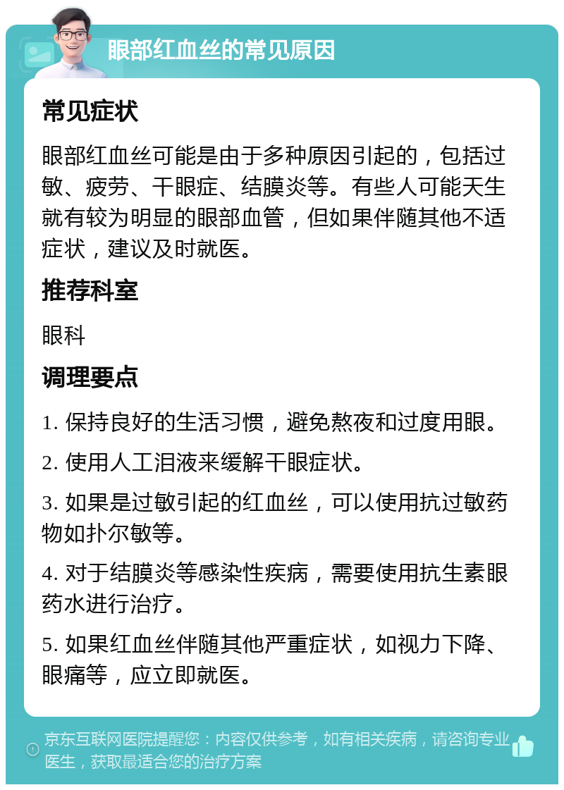 眼部红血丝的常见原因 常见症状 眼部红血丝可能是由于多种原因引起的，包括过敏、疲劳、干眼症、结膜炎等。有些人可能天生就有较为明显的眼部血管，但如果伴随其他不适症状，建议及时就医。 推荐科室 眼科 调理要点 1. 保持良好的生活习惯，避免熬夜和过度用眼。 2. 使用人工泪液来缓解干眼症状。 3. 如果是过敏引起的红血丝，可以使用抗过敏药物如扑尔敏等。 4. 对于结膜炎等感染性疾病，需要使用抗生素眼药水进行治疗。 5. 如果红血丝伴随其他严重症状，如视力下降、眼痛等，应立即就医。