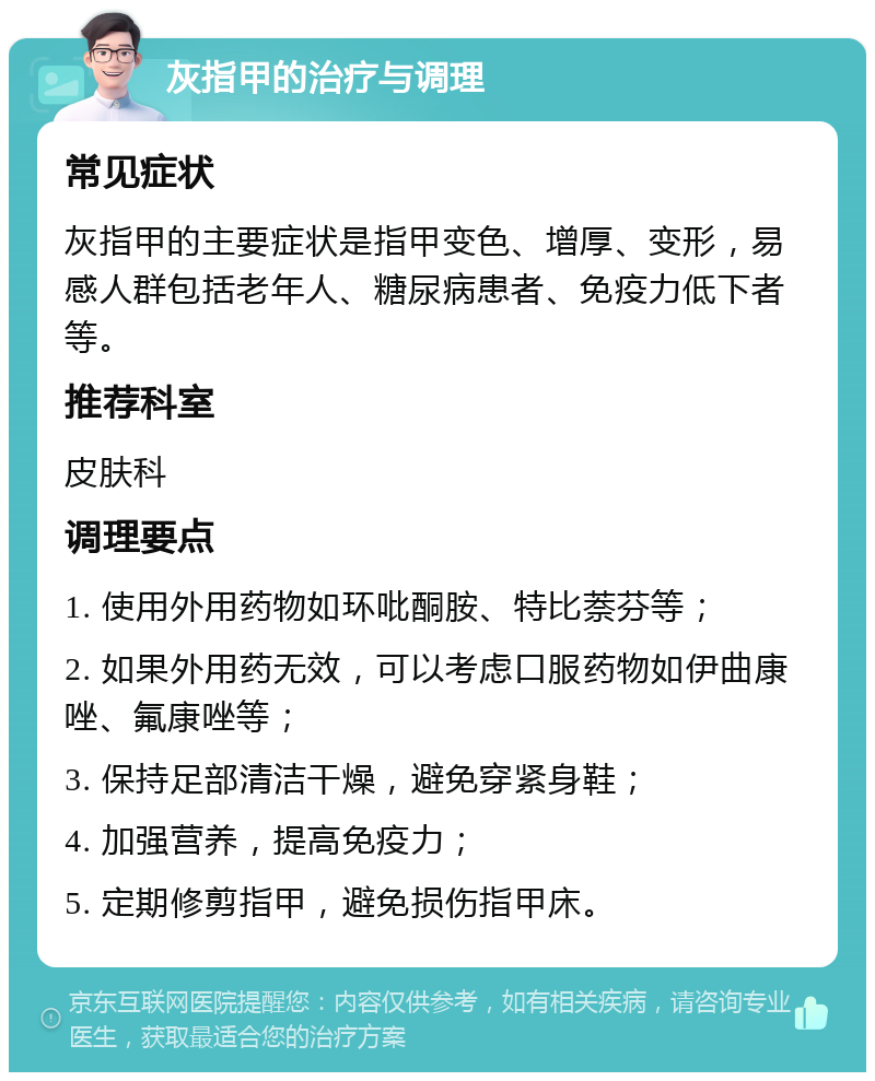 灰指甲的治疗与调理 常见症状 灰指甲的主要症状是指甲变色、增厚、变形，易感人群包括老年人、糖尿病患者、免疫力低下者等。 推荐科室 皮肤科 调理要点 1. 使用外用药物如环吡酮胺、特比萘芬等； 2. 如果外用药无效，可以考虑口服药物如伊曲康唑、氟康唑等； 3. 保持足部清洁干燥，避免穿紧身鞋； 4. 加强营养，提高免疫力； 5. 定期修剪指甲，避免损伤指甲床。